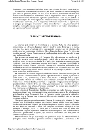de aspirina –, sem a menor solidariedade íntima com o destino da ciência, da civilização.
Haverá quem se sinta mais sobrecolhido por outros sintomas de barbárie emergente
que, sendo de qualidade positiva, de ação, e não de omissão, saltam mais aos olhos e se
materializam em espetáculo. Para mim é este da desproporção entre o proveito que o
homem médio recebe da ciência e a gratidão que lhe dedica – que não lhe dedica – o
mais aterrador (57). Só posso explicar-me esta ausência do adequado reconhecimento se
recordo que no centro da África os negros vão também em automóvel e se aspirinizam.
O europeu que começa a predominar – esta é minha hipótese – seria, relativamente à
complexa civilização em que nasceu, um homem primitivo, um bárbaro emergindo por
um alçapão, um “invasor vertical”.
X. PRIMITIVISMO E HISTÓRIA
A natureza está sempre aí. Sustenta-se a si mesma. Nela, na selva, podemos
impunemente ser selvagens. Podemos inclusive resolver a não deixar de sê-lo nunca,
sem mais risco que o advento de outros seres que não o sejam. Mas, em princípio, são
possíveis povos perenemente primitivos. Há-os. Breyssig chamou-os de “os povos da
perpétua aurora”, os que ficaram numa alvorada estática, congelada, que não avança
para nenhum meio-dia.
Isso acontece no mundo que é só Natureza. Mas não acontece no mundo que é
civilização, como o nosso. A civilização não está aí, não se sustenta a si mesma. É
artifício e requer um artista ou artesão. Se o senhor quer aproveitar-se das vantagens da
civilização, mas não se preocupa de sustentar a civilização..., o senhor está enfarado. A
três por dois o senhor fica sem civilização. Um descuido, e quando o senhor olha à sua
volta tudo se volatilizou! Como se houvessem recolhido uns tapetes que tapavam a pura
Natureza, reaparece repristinada a selva primitiva. A selva sempre é primitiva. E vice-
versa. Tudo que é primitivo é selva.
Os românticos de todos os tempos se desarticulavam ante esta cena de desolação, em
que o natural e subumano tornava a oprimir a palidez humana da mulher, e pintavam o
cisne sobre Lêda, estremecido; o touro com Pasifae e Antíope sob o capro.
Generalizando acharam um espetáculo mais sutilmente indecente na paisagem com
ruínas, onde a pedra civilizada, geométrica, se afoga sob o abraço da silvestre vegetação.
Quando um bom romântico divisa um edifício, a primeira coisa que seus olhos procuram
é, sobre o acrotério ou o telhado, o “amarelo saramago”. Ele anuncia que, em definitivo,
tudo é terra; que por toda a parte a selva rebrota.
Seria estúpido rir do romântico. Também o romântico tem razão. Sob essas imagens
inocentemente perversas palpita um enorme e sempiterno problema: o das relações entre
a civilização e o que ficou depois dela – a Natureza –, entre o racional e o cósmico.
Reclamo, pois, a franquia para ocupar-me dele em outra ocasião e para ser na hora
oportuna romântico.
Mas agora encontro-me em faina oposta. Trata-se de conter a selva invasora, O “bom
europeu” tem de se dedicar agora ao que constitui, como é sabido, grave preocupação
dos Estados australianos: impedir que as figueiras ganhem terreno e joguem os homens
ao mar. Pelo ano quarenta e tantos, um emigrante meridional, nostálgico de sua
paisagem – Málaga? Sicília? –, levou para a Austrália num vaso de barro uma
figueirazinha. Hoje os orçamentos da Oceania sobrecarregam-se com verbas onerosas
destinadas à guerra contra a figueira, que invadiu o continente e cada ano ganha em
corte mais de um quilômetro.
O homem-massa crê que a civilização em que nasceu e que usa é tão espontânea e
primigênea como a Natureza, e ipso facto converte-se em primitivo. A civilização se lhe
Página 46 de 125A Rebelião das Massas - José Ortega y Gasset
1/12/2003http://www.ebooksbrasil.com/eLibris/ortega.html
 