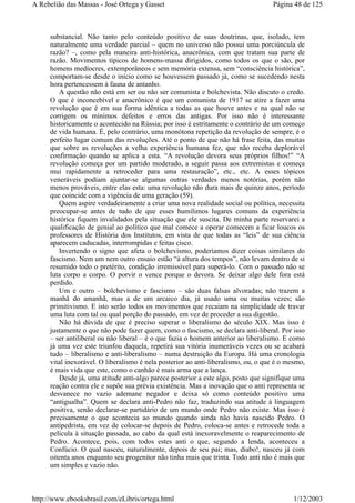 substancial. Não tanto pelo conteúdo positivo de suas doutrinas, que, isolado, tem
naturalmente uma verdade parcial – quem no universo não possui uma porciúncula de
razão? –, como pela maneira anti-histórica, anacrônica, com que tratam sua parte de
razão. Movimentos típicos de homens-massa dirigidos, como todos os que o são, por
homens medíocres, extemporâneos e sem memória extensa, sem “consciência histórica”,
comportam-se desde o início como se houvessem passado já, como se sucedendo nesta
hora pertencessem à fauna de antanho.
A questão não está em ser ou não ser comunista e bolchevista. Não discuto o credo.
O que é inconcebível e anacrônico é que um comunista de 1917 se atire a fazer uma
revolução que é em sua forma idêntica a todas as que houve antes e na qual não se
corrigem os mínimos defeitos e erros das antigas. Por isso não é interessante
historicamente o acontecido na Rússia; por isso é estritamente o contrário de um começo
de vida humana. É, pelo contrário, uma monótona repetição da revolução de sempre, é o
perfeito lugar comum das revoluções. Até o ponto de que não há frase feita, das muitas
que sobre as revoluções a velha experiência humana fez, que não receba deplorável
confirmação quando se aplica a esta. “A revolução devora seus próprios filhos!” “A
revolução começa por um partido moderado, a seguir passa aos extremistas e começa
mui rapidamente a retroceder para uma restauração”, etc., etc. A esses tópicos
veneráveis podiam ajuntar-se algumas outras verdades menos notórias, porém não
menos prováveis, entre elas esta: uma revolução não dura mais de quinze anos, período
que coincide com a vigência de uma geração (59).
Quem aspire verdadeiramente a criar uma nova realidade social ou política, necessita
preocupar-se antes de tudo de que esses humílimos lugares comuns da experiência
histórica fiquem invalidados pela situação que ele suscita. De minha parte reservarei a
qualificação de genial ao político que mal comece a operar comecem a ficar loucos os
professores de História dos Institutos, em vista de que todas as “leis” de sua ciência
aparecem caducadas, interrompidas e feitas cisco.
Invertendo o signo que afeta o bolchevismo, poderíamos dizer coisas similares do
fascismo. Nem um nem outro ensaio estão “à altura dos tempos”, não levam dentro de si
resumido todo o pretérito, condição irremissível para superá-lo. Com o passado não se
luta corpo a corpo. O porvir o vence porque o devora. Se deixar algo dele fora está
perdido.
Um e outro – bolchevismo e fascismo – são duas falsas alvoradas; não trazem a
manhã do amanhã, mas a de um arcaico dia, já usado uma ou muitas vezes; são
primitivismo. E isto serão todos os movimentos que recaiam na simplicidade de travar
uma luta com tal ou qual porção do passado, em vez de proceder a sua digestão.
Não há dúvida de que é preciso superar o liberalismo do século XIX. Mas isso é
justamente o que não pode fazer quem, como o fascismo, se declara anti-liberal. Por isso
– ser antiliberal ou não liberal – é o que fazia o homem anterior ao liberalismo. E como
já uma vez este triunfou daquela, repetirá sua vitória inumeráveis vezes ou se acabará
tudo – liberalismo e anti-liberalismo – numa destruição da Europa. Há uma cronologia
vital inexorável. O liberalismo é nela posterior ao anti-liberalismo, ou, o que é o mesmo,
é mais vida que este, como o canhão é mais arma que a lança.
Desde já, uma atitude anti-algo parece posterior a este algo, posto que signifique uma
reação contra ele e supõe sua prévia existência. Mas a inovação que o anti representa se
desvanece no vazio ademane negador e deixa só como conteúdo positivo uma
“antigualha”. Quem se declara anti-Pedro não faz, traduzindo sua atitude à linguagem
positiva, senão declarar-se partidário de um mundo onde Pedro não existe. Mas isso é
precisamente o que acontecia ao mundo quando ainda não havia nascido Pedro. O
antipedrista, em vez de colocar-se depois de Pedro, coloca-se antes e retrocede toda a
película à situação passada, ao cabo da qual está inexoravelmente o reaparecimento de
Pedro. Acontece, pois, com todos estes anti o que, segundo a lenda, aconteceu a
Confúcio. O qual nasceu, naturalmente, depois de seu pai; mas, diabo!, nasceu já com
oitenta anos enquanto seu progenitor não tinha mais que trinta. Todo anti não é mais que
um simples e vazio não.
Página 48 de 125A Rebelião das Massas - José Ortega y Gasset
1/12/2003http://www.ebooksbrasil.com/eLibris/ortega.html
 