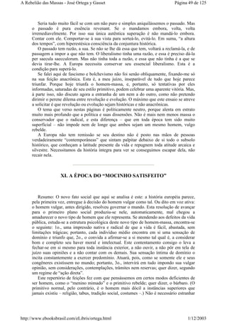 Seria tudo muito fácil se com um não puro e simples aniquilássemos o passado. Mas
o passado é pura essência revenant. Se o mandamos embora, volta, volta
irremediavelmente. Por isso sua única autêntica superação é não mandá-lo embora.
Contar com ele. Comportar-se à sua vista para sorteá-lo, evitá-lo. Em suma, “a altura
dos tempos”, com hiperestésica consciência da conjuntura histórica.
O passado tem razão, a sua. Se não se lhe dá essa que tem, voltará a reclamá-la, e de
passagem a impor a que não tem. O liberalismo tinha uma razão, e essa é preciso dá-la
per saecula saecculorum. Mas não tinha toda a razão, e essa que não tinha é a que se
devia tirar-lhe. A Europa necessita conservar seu essencial liberalismo. Esta é a
condição para superá-lo.
Se falei aqui de fascismo e bolchevismo não foi senão obliquamente, fixando-me só
na sua feição anacrônica. Esta é, a meu juízo, inseparável de tudo que hoje parece
triunfar. Porque hoje triunfa o homem-massa, e, portanto, só tentativas por eles
informadas, saturadas de seu estilo primitivo, podem celebrar uma aparente vitória. Mas,
à parte isso, não discuto agora a entranha de um nem a do outro, como não pretendo
dirimir o perene dilema entre revolução e evolução. O máximo que este ensaio se atreve
a solicitar é que revolução ou evolução sejam históricas e não anacrônicas.
O tema que verso nestas páginas é politicamente neutro, porque alenta em estrato
muito mais profundo que a política e suas dissensões. Não é mais nem menos massa o
conservador que o radical, e esta diferença – que em toda época tem sido muito
superficial – não impede nem de longe que ambos sejam um mesmo homem, vulgo
rebelde.
A Europa não tem remissão se seu destino não é posto nas mãos de pessoas
verdadeiramente “contemporâneas” que sintam palpitar debaixo de si todo o subsolo
histórico, que conheçam a latitude presente da vida e repugnem toda atitude arcaica e
silvestre. Necessitamos da história íntegra para ver se conseguimos escapar dela, não
recair nela.
XI. A ÉPOCA DO “MOCINHO SATISFEITO”
Resumo: O novo fato social que aqui se analisa é este: a história européia parece,
pela primeira vez, entregue à decisão do homem vulgar como tal. Ou dito em voz ativa:
o homem vulgar, antes dirigido, resolveu governar o mundo. Esta resolução de avançar
para o primeiro plano social produziu-se nele, automaticamente, mal chegou a
amadurecer o novo tipo de homem que ele representa. Se atendendo aos defeitos da vida
pública, estuda-se a estrutura psicológica deste novo tipo de homem-massa, encontra-se
o seguinte: 1o., uma impressão nativa e radical de que a vida é fácil, abastada, sem
limitações trágicas; portanto, cada indivíduo médio encontra em si uma sensação de
domínio e triunfo que, 2o., o convida a afirmar-se a si mesmo tal qual é, a considerar
bom e completo seu haver moral e intelectual. Este contentamento consigo o leva a
fechar-se em si mesmo para toda instância exterior, a não ouvir, a não pôr em tela de
juízo suas opiniões e a não contar com os demais. Sua sensação íntima de domínio o
incita constantemente a exercer predomínio. Atuará, pois, como se somente ele e seus
congêneres existissem no mundo; portanto, 3o., intervirá em tudo impondo sua vulgar
opinião, sem considerações, contemplações, trâmites nem reservas; quer dizer, segundo
um regime de “ação direta”.
Este repertório de feições fez com que pensássemos em certos modos deficientes de
ser homem, como o “menino mimado” e o primitivo rebelde; quer dizer, o bárbaro. (O
primitivo normal, pelo contrário, é o homem mais dócil a instâncias superiores que
jamais existiu – religião, tabus, tradição social, costumes –.) Não é necessário estranhar
Página 49 de 125A Rebelião das Massas - José Ortega y Gasset
1/12/2003http://www.ebooksbrasil.com/eLibris/ortega.html
 