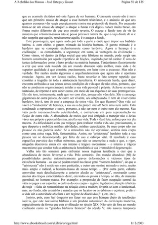 que eu acumule dictérios sob esta figura de ser humano. O presente ensaio não é mais
que um primeiro ensaio de ataque a esse homem triunfante, e o anúncio de que uns
quantos europeus vão reagir energicamente contra sua pretensão de tirania. Por enquanto
trata-se de um ensaio de ataque: o ataque a fundo virá depois, talvez muito breve, em
forma muito diferente da que este ensaio reveste, O ataque a fundo tem de vir de
maneira que o homem-massa não se possa precaver contra ele, que o veja diante de si e
não suspeite que aquilo, precisamente aquilo, é o ataque a fundo.
Este personagem, que agora anda por toda a parte e onde quer impor sua barbárie
íntima, é, com efeito, o garoto mimado da história humana. O garoto mimado é o
herdeiro que se comporta exclusivamente como herdeiro. Agora a herança é a
civilização – as comodidades, a segurança; em suma, as vantagens da civilização –.
Como vimos, só dentro da folga social que esta fabricou no mundo, pode surgir um
homem constituído por aquele repertório de feições, inspirado por tal caráter. É uma de
tantas deformações como o luxo produz na matéria humana. Tenderíamos ilusoriamente
a crer que uma vida nascida em um mundo abastado seria melhor, mais vida e de
superior qualidade à que consiste, precisamente, em lutar com a escassez. Mas não é
verdade. Por razões muito rigorosas e arquifundamentais que agora não é oportuno
enunciar. Agora, em vez dessas razões, basta recordar o fato sempre repetido que
constitui a tragédia de toda a aristocracia hereditária. O aristocrata herda, quer dizer,
encontra atribuídas a sua pessoa umas condições de vida que ele não criou, portanto, que
não se produzem organicamente unidas a sua vida pessoal e própria. Acha-se ao nascer
instalado, de repente e sem saber como, em meio de sua riqueza e de suas prerrogativas.
Ele não tem, intimamente, nada que ver com elas, porque não vêm dele. São a carapaça
gigantesca de outra pessoa, de outro ser vivente, seu antepassado. E tem de viver como
herdeiro, isto é, tem de usar a carapaça de outra vida. Em que ficamos? Que vida vai
viver o “aristocrata” de herança, a sua ou a do prócer inicial? Nem uma nem outra. Está
condenado a representar o outro, portanto, a não ser nem o outro nem ele mesmo. Sua
vida perde inexoravelmente autenticidade, e converte-se em pura representação ou
ficção de outra vida. A abundância de meios que está obrigado a manejar não o deixa
viver seu próprio e pessoal destino, atrofia sua vida. Toda vida é luta, esforço por ser ela
mesma. As dificuldades com que tropeço para realizar minha vida são, precisamente, o
que desperta e mobiliza minhas atividades, minhas capacidades. Se meu corpo não me
pesasse eu não poderia andar. Se a atmosfera não me oprimisse, sentiria meu corpo
como uma coisa vaga, fofa, fantasmática. Assim, no “aristocrata” herdeiro toda a sua
pessoa vai se desvanecendo, por falta de uso e esforço vital. O resultado é essa
específica parvoíce das velhas nobrezas, que não se assemelha a nada e que, a rigor,
ninguém descreveu ainda em seu interno e trágico mecanismo – o interno e trágico
mecanismo que conduz toda a aristocracia hereditária à sua irremediável degeneração.
Valha isto tão somente para enfrentar nossa ingênua tendência a crer que a
abundância de meios favorece a vida. Pelo contrário. Um mundo abundoso (60) de
possibilidades produz automaticamente graves deformações e viciosos tipos de
existência humana – os que se podem reunir na classe geral “homem-herdeiro”, de que o
“aristocrata” não é senão um caso particular, e outro um menino mimado e outro, muito
mais amplo e radical, o homem-massa de nosso tempo –. (Por outra parte, caberia
aproveitar mais detalhadamente a anterior alusão ao “aristocrata”, mostrando como
muitos dos traços característicos deste, em todos os povos e tempo, se dão, de maneira
germinal, no homem-massa. Por exemplo: a propensão de fazer ocupação central da
vida os jogos e os esportes; o cultivo do seu corpo – regime higiênico e atenção à beleza
do traje –; falta de romanticismo na relação com a mulher; divertir-se com o intelectual,
mas, no fundo, não estimá-lo e mandar que os lacaios ou os esbirros o açoitem; preferir
a vida sob a autoridade absoluta a um regime de discussão (61), etc. etc.).
Insisto, pois, com leal desgosto em fazer ver que este homem cheio de tendências
incivis, que este novíssimo bárbaro é um produto automático da civilização moderna,
especialmente da forma que esta civilização no século XIX. Não veio de fora ao mundo
civilizado como os “grandes bárbaros brancos” do século V; não nasceu tampouco
Página 50 de 125A Rebelião das Massas - José Ortega y Gasset
1/12/2003http://www.ebooksbrasil.com/eLibris/ortega.html
 