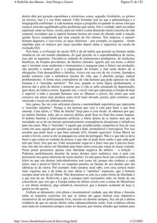 dentro dele por geração espontânea e misteriosa, como, segundo Aristóteles, os girinos
na alverca, mas é o seu fruto natural. Cabe formular esta lei que a paleontologia e a
biogeografia confirmam: a vida humana surgiu e progrediu só quando os meios com que
contava estavam equilibrados pelos problemas que sentia. Isto é verdade, tanto na ordem
espiritual como na física. Assim, para me referir a uma dimensão muito concreta da vida
corporal, recordarei que a espécie humana brotou em zonas do planeta onde a estação
quente ficava compensada por uma estação de frio intenso. Nos trópicos, o animal-
homem degenera, e vice-versa, as raças inferiores – por exemplo, os pigmeus – foram
repelidas para os trópicos por raças nascidas depois delas e superiores na escala da
evolução (62).
Pois bem, a civilização do século XIX é de tal índole que permite ao homem médio
instalar-se em um mundo abundante, do qual percebe só a superabundância de meios,
mas não as angústias. Encontra-se rodeado de instrumentos prodigiosos, de medicinas
benéficas, de Estados previdentes, de direitos cômodos. Ignora, por seu turno, o difícil
que é inventar essas medicinas e instrumentos e assegurar para o futuro sua produção;
não percebe o instável que é a organização do Estado, e mal sente dentro de si
obrigações. Este desequilíbrio o falsifica, vicia-o em sua raiz de ser vivente, fazendo-o
perder contacto com a substância mesma da vida, que é absoluto perigo, radical
problematismo. A forma mais contraditória da vida humana que pode aparecer na vida
humana é o “mocinho satisfeito”. Por isso, quando se torna figura predominante, é
preciso dar o grito de alarme e anunciar que a vida se acha ameaçada de degeneração;
quer dizer, de relativa morte. Segundo isto, o nível vital que representa a Europa de hoje
é superior a todo o passado humano; mas se olhamos o porvir, faz temer que nem
conserve sua altura nem produza outro nível mais elevado, porém, pelo contrário, que
retroceda e recaia em altitudes inferiores.
Isto, penso, faz ver com suficiente clareza a anormalidade superlativa que representa
o “mocinho satisfeito”. Porque é um homem que veio à vida para fazer o que bem
entende. Com efeito, o “filho de família” forja para si esta ilusão. Já sabemos por que:
no âmbito familiar, tudo, até os maiores delitos, pode ficar no final das contas impune.
O âmbito familiar é relativamente artificial, e tolera dentro de si muitos atos que na
sociedade, no ar da rua trariam automaticamente conseqüências desastrosas e iniludíveis
para seu autor. Mas o “mocinho” é aquele que acredita poder comportar-se fora de casa
como em casa, aquele que acredita que nada é fatal, irremediável e irrevogável. Por isso
acredita que pode fazer o que bem entende (63). Grande equívoco! Vossa Mercê irá
aonde o levem, como se diz ao papagaio no conto do português. Não é o que não se deva
fazer o que esteja na vontade da pessoa; é que não se pode fazer senão o que cada qual
tem que fazer, tem que ser. Cabe unicamente negar-se a fazer isso que é preciso fazer;
mas isto não nos deixa em liberdade para fazer outra coisa que esteja na nossa vontade.
Neste ponto possuímos apenas uma liberdade negativa de arbítrio – a nolição –.
Podemos perfeitamente desertar de nosso destino mais autêntico; mas é para cair
prisioneiro nos graus inferiores de nosso destino. Eu não posso fazer isto evidente a cada
leitor no que seu destino individualíssimo tem como tal, porque não conheço a cada
leitor, mas é possível fazê-lo ver naquelas porções ou facetas de seu destino que são
idênticas às de outros. Por exemplo: todo europeu atual sabe, com uma certeza muito
mais vigorosa que a de todas as suas idéias e “opiniões” expressas, que o homem
europeu atual tem de ser liberal. Não discutamos se esta ou a outra forma de liberdade é
a que tem de ser. Refiro-me a que o europeu mais reacionário sabe, no fundo de sua
consciência, que isso que a Europa tentou no último século com o nome de liberalismo
é, em última instância, algo iniludível, inexorável, que o homem ocidental de hoje é,
queira ou não queira.
Embora se demonstre, com plena e incontrastável verdade, que são falsas e funestas
todas as maneiras concretas em que se tentou até agora realizar esse imperativo
irremissível de ser politicamente livre, inscrito no destino europeu, fica em pé a última
evidência de que no século último tinha substancialmente razão. Esta evidência última
atua tanto no comunista europeu como no fascista, por muitas atitudes que tenham para
Página 51 de 125A Rebelião das Massas - José Ortega y Gasset
1/12/2003http://www.ebooksbrasil.com/eLibris/ortega.html
 