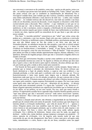 nos convencer e convencer-se do contrário, como atua – queira ou não queira, creia-o ou
não – no católico que presta mais leal adesão ao Syllabus (64). Todos “sabem” que além
das justas críticas com que se combatem as manifestações do liberalismo fica a
irrevogável verdade deste, uma verdade que não é teórica, científica, intelectual, mas de
uma ordem radicalmente diferente e mais decisiva de tudo isso – a saber, uma verdade
de destino –. As verdades teóricas não são discutíveis, mas todo seu sentido e sua força
estão em ser discutidas; nascem da discussão, vivem enquanto se discutem e estão feitas
exclusivamente para a discussão. Mas o destino – o que vitalmente se tem que ser ou
não se tem que ser – não se discute, mas sim aceita-se ou não. Se o aceitamos, somos
autênticos; se não o aceitamos, somos a negação, a falsificação de nós mesmos (65), O
destino não consiste naquilo que temos vontade de fazer; mas melhormente se reconhece
e mostra seu claro, rigoroso perfil na consciência de ter que fazer o que não está na
nossa vontade.
Pois bem: “o mocinho-satisfeito” caracteriza-se por “saber” que certas coisas não
podem ser e, entretanto, e por isso mesmo, fingir com seus atos e palavras a convicção
contrária, O fascista se mobilizará contra a liberdade política, precisamente porque sabe
que esta não faltará nunca no fim das contas e em sério, mas que está aí,
irremediavelmente, na substância mesma da vida européia, e que nela se recairá sempre
que a verdade seja necessária, na hora das seriedades. Porque esta é a tônica da
existência no homem-massa: a inseriedade, a “piada”. O que fazem, fazem-no sem o
caráter de irrevogável, como faz suas travessuras o “filho de família”. Toda essa pressa
para adotar em todas as ordens atitudes aparentemente trágicas, últimas, talhantes, é só a
aparência. Brincam de tragédia porque crêem que não é verossímil a tragédia efetiva no
mundo civilizado.
Seria bom que estivéssemos forçados a aceitar como autêntico ser de uma pessoa o
que ela pretendia mostrar-nos como tal. Se alguém se obstina em afirmar que dois mais
dois é igual a cinco e não há motivo para supô-lo clemente, devemos afirmar que não o
crê, por muito que grite e ainda se deixe matar para sustentá-lo.
Um furacão de farsa geral e onímoda sopra sobre o torrão europeu. Quase todas as
posições que se tomam e ostentam são internamente falsas. Os únicos esforços que
fazem destinam-se a fugir do próprio destino, a cegar-se ante sua evidência e sua
chamada profunda, a evitar cada qual o confronto com isso que tem que ser. Vive-se
humoristicamente e tanto mais quanto mais trágica seja a máscara adotada. Há
humorismo onde quer que se vive de atitudes revogáveis, em que a pessoa não se finca
inteira e sem reservas. O homem-massa não afirma o pé sobre a firmeza incomovível de
seu signo; pelo contrário, vegeta suspenso ficticiamente no espaço. Por isso é que nunca
como agora estas vidas sem peso e sem raiz – déracinées de seu destino – se deixem
arrastar pela mais inconstante corrente. É a época das “correntes” e do “deixar-se ir”.
Quase ninguém apresenta resistência aos superficiais torvelinhos que se formam em arte
ou em idéias, ou em política, ou nos usos sociais. Por isso, mais que nunca triunfa a
retórica. O superrealista acredita haver superado toda a história literária quando escreveu
“aqui uma palavra que não é necessário escrever” onde outros escreveram “jasmins,
cisnes e faunesas”. Mas é claro que com isso só fez extrair outra retórica que até agora
jazia nas latrinas.
Esclarece a situação atual advertir, não obstante a singularidade de sua fisionomia, a
porção que de comum tinha com outras do passado. Assim acontece que mal chega à sua
máxima atitude a civilização mediterrânea – por volta do século III A. C. – aparece o
cínico. Diógenes pateia com suas sandálias sujas de lama os tapetes de Arístipo. O
cínico tornou-se um personagem pululante, que se achava atrás de cada esquina e em
todas as alturas. Ora bem, o cínico não fazia outra coisa senão sabotar aquela
civilização. Era o nihilista do helenismo. Jamais criou nem fez nada, seu papel era
desfazer – melhor dito, tentar desfazer, porque tampouco conseguiu seu propósito – O
cínico, parasita da civilização, vive de negá-la, pela mesma razão de que está
convencido de que ela não desaparecerá. Que faria o cínico num povo selvagem onde
todos, naturalmente e a sério, fazem o que ele em farsa, considera como seu papel
Página 52 de 125A Rebelião das Massas - José Ortega y Gasset
1/12/2003http://www.ebooksbrasil.com/eLibris/ortega.html
 
