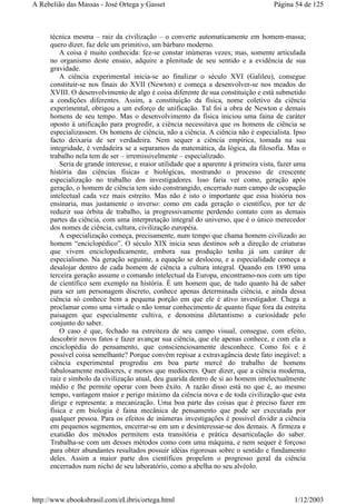 técnica mesma – raiz da civilização – o converte automaticamente em homem-massa;
quero dizer, faz dele um primitivo, um bárbaro moderno.
A coisa é muito conhecida: fez-se constar inúmeras vezes; mas, somente articulada
no organismo deste ensaio, adquire a plenitude de seu sentido e a evidência de sua
gravidade.
A ciência experimental inicia-se ao finalizar o século XVI (Galileu), consegue
constituir-se nos finais do XVII (Newton) e começa a desenvolver-se nos meados do
XVIII. O desenvolvimento de algo é coisa diferente de sua constituição e está submetido
a condições diferentes. Assim, a constituição da física, nome coletivo da ciência
experimental, obrigou a um esforço de unificação. Tal foi a obra de Newton e demais
homens de seu tempo. Mas o desenvolvimento da física iniciou uma faina de caráter
oposto à unificação para progredir, a ciência necessitava que os homens de ciência se
especializassem. Os homens de ciência, não a ciência. A ciência não é especialista. Ipso
facto deixaria de ser verdadeira. Nem sequer a ciência empírica, tomada na sua
integridade, é verdadeira se a separamos da matemática, da lógica, da filosofia. Mas o
trabalho nela tem de ser – irremissivelmente – especializado.
Seria de grande interesse, e maior utilidade que a aparente à primeira vista, fazer uma
história das ciências físicas e biológicas, mostrando o processo de crescente
especialização no trabalho dos investigadores. Isso faria ver como, geração após
geração, o homem de ciência tem sido constrangido, encerrado num campo de ocupação
intelectual cada vez mais estreito. Mas não é isto o importante que essa história nos
ensinaria, mas justamente o inverso: como em cada geração o científico, por ter de
reduzir sua órbita de trabalho, ia progressivamente perdendo contato com as demais
partes da ciência, com uma interpretação integral do universo, que é o único merecedor
dos nomes de ciência, cultura, civilização européia.
A especialização começa, precisamente, num tempo que chama homem civilizado ao
homem “enciclopédico”. O século XIX inicia seus destinos sob a direção de criaturas
que vivem enciclopedicamente, embora sua produção tenha já um caráter de
especialismo. Na geração seguinte, a equação se deslocou, e a especialidade começa a
desalojar dentro de cada homem de ciência a cultura integral. Quando em 1890 uma
terceira geração assume o comando intelectual da Europa, encontramo-nos com um tipo
de científico sem exemplo na história. É um homem que, de tudo quanto há de saber
para ser um personagem discreto, conhece apenas determinada ciência, e ainda dessa
ciência só conhece bem a pequena porção em que ele é ativo investigador. Chega a
proclamar como uma virtude o não tomar conhecimento de quanto fique fora da estreita
paisagem que especialmente cultiva, e denomina diletantismo a curiosidade pelo
conjunto do saber.
O caso é que, fechado na estreiteza de seu campo visual, consegue, com efeito,
descobrir novos fatos e fazer avançar sua ciência, que ele apenas conhece, e com ela a
enciclopédia do pensamento, que conscienciosamente desconhece. Como foi e é
possível coisa semelhante? Porque convém repisar a extravagância deste fato inegável: a
ciência experimental progrediu em boa parte mercê do trabalho de homens
fabulosamente medíocres, e menos que medíocres. Quer dizer, que a ciência moderna,
raiz e símbolo da civilização atual, deu guarida dentro de si ao homem intelectualmente
médio e lhe permite operar com bom êxito. A razão disso está no que é, ao mesmo
tempo, vantagem maior e perigo máximo da ciência nova e de toda civilização que esta
dirige e representa: a mecanização. Uma boa parte das coisas que é preciso fazer em
física e em biologia é faina mecânica de pensamento que pode ser executada por
qualquer pessoa. Para os efeitos de inúmeras investigações é possível dividir a ciência
em pequenos segmentos, encerrar-se em um e desinteressar-se dos demais. A firmeza e
exatidão dos métodos permitem esta transitória e prática desarticulação do saber.
Trabalha-se com um desses métodos como com uma máquina, e nem sequer é forçoso
para obter abundantes resultados possuir idéias rigorosas sobre o sentido e fundamento
deles. Assim a maior parte dos científicos propelem o progresso geral da ciência
encerrados num nicho de seu laboratório, como a abelha no seu alvéolo.
Página 54 de 125A Rebelião das Massas - José Ortega y Gasset
1/12/2003http://www.ebooksbrasil.com/eLibris/ortega.html
 