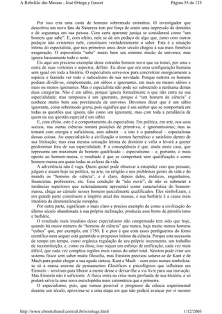 Por isso cria uma casta de homens sobremodo estranhos. O investigador que
descobriu um novo fato da Natureza tem por força de sentir uma impressão de domínio
e de segurança em sua pessoa. Com certa aparente justiça se considerará como “um
homem que sabe”. E, com efeito, nele se dá um pedaço de algo que, junto com outros
pedaços não existentes nele, constituem verdadeiramente o saber. Esta é a situação
íntima do especialista, que nos primeiros anos deste século chegou à sua mais frenética
exageração. O especialista “sabe” muito bem seu mínimo rincão de universo; mas
ignora basicamente todo o resto.
Eis aqui um precioso exemplar deste estranho homem novo que eu tentei, por uma e
outra de suas vertentes e aspectos, definir. Eu disse que era uma configuração humana
sem igual em toda a história. O especialista serve-nos para concretizar energicamente a
espécie e fazendo ver todo o radicalismo de sua novidade. Porque outrora os homens
podiam dividir-se, simplesmente, em sábios e ignorantes, em mais ou menos sábios e
mais ou menos ignorantes. Mas o especialista não pode ser submetido a nenhuma destas
duas categorias. Não é um sábio, porque ignora formalmente o que não entra na sua
especialidade; mas tampouco é um ignorante, porque é “um homem de ciência” e
conhece muito bem sua porciúncula de universo. Devemos dizer que é um sábio
ignorante, coisa sobremodo grave, pois significa que é um senhor que se comportará em
todas as questões que ignora, não como um ignorante, mas com toda a petulância de
quem na sua questão especial é um sábio.
E, com efeito, este é o comportamento do especialista. Em política, em arte, nos usos
sociais, nas outras ciências tomará posições de primitivo, e ignorantíssimo; mas as
tomará com energia e suficiência, sem admitir – e isto é o paradoxal – especialistas
dessas coisas. Ao especializá-lo a civilização o tornou hermético e satisfeito dentro de
sua limitação; mas essa mesma sensação íntima de domínio e valia o levará a querer
predominar fora de sua especialidade. E a conseqüência é que, ainda neste caso, que
representa um maximum de homem qualificado – especialismo – e, portanto, o mais
oposto ao homem-massa, o resultado é que se comportará sem qualificação e como
homem-massa em quase todas as esferas da vida.
A advertência não é vaga. Quem quiser pode observar a estupidez com que pensam,
julgam e atuam hoje na política, na arte, na religião e nos problemas gerais da vida e do
mundo os “homens de ciência”, e é claro, depois deles, médicos, engenheiros,
financistas, professores, etc. Essa condição de “não ouvir”, de não se submeter a
instâncias superiores que reiteradamente apresentei como característica do homem-
massa, chega ao cúmulo nesses homens parcialmente qualificados. Eles simbolizam, e
em grande parte constituem o império atual das massas, e sua barbárie é a causa mais
imediata da desmoralização européia.
Por outra parte, significam o mais claro e preciso exemplo de como a civilização do
último século abandonada à sua própria inclinação, produziu esse broto de primitivismo
e barbárie.
O resultado mais imediato desse especialismo não compensado tem sido que hoje,
quando há maior número de “homens de ciência” que nunca, haja muito menos homens
“cultos” que, por exemplo, em 1750. E o pior é que com esses perdigueiros do forno
científico nem sequer está garantido o progresso íntimo da ciência. Porque esta necessita
de tempo em tempo, como orgânica regulação de seu próprio incremento, um trabalho
de reconstituição, e, como eu disse, isso requer um esforço de unificação, cada vez mais
difícil, que cada vez complica regiões mais vastas do saber total. Newton pode criar seu
sistema físico sem saber muita filosofia, mas Einstein precisou saturar-se de Kant e de
Mach para poder chegar a sua aguda síntese. Kant e Mach – com estes nomes simboliza-
se só a massa enorme de pensamentos filosóficos e psicológicos que influíram em
Einstein – serviram para liberar a mente desse e deixar-lhe a via livre para sua inovação.
Mas Einstein não é suficiente. A física entra na crise mais profunda de sua história, e só
poderá salvá-la uma nova enciclopédia mais sistemática que a primeira.
O especialismo, pois, que tornou possível o progresso da ciência experimental
durante um século, aproxima-se a uma etapa em que não poderá avançar por si mesmo
Página 55 de 125A Rebelião das Massas - José Ortega y Gasset
1/12/2003http://www.ebooksbrasil.com/eLibris/ortega.html
 