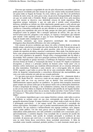 Esta tese que sustenta a exiguidade do raio de ação eficazmente concedido à palavra,
podia parecer invalidada pelo fato mesmo de que este volume tenha encontrado leitores
em quase todas as línguas da Europa. Eu creio, todavia, que este fato é de preferência
sintoma de outra coisa, de outra grave coisa: da pavorosa homogeneidade de situações
em que vai caindo todo o Ocidente. Desde o aparecimento deste livro, pela mecânica
que nele mesmo se descreve, essa identidade cresceu de modo angustioso. Digo
angustioso porque, realmente, o que em cada país é sentido como circunstância
dolorosa, multiplica ao infinito seu efeito deprimente quando quem o sofre adverte que
apenas há lugar no continente onde não aconteça estritamente o mesmo, Outrora podia
ventilar-se a atmosfera confinada de um país abrindo-se as janelas que dão para outro.
Mas agora esse expediente não serve de nada, porque em outro país a atmosfera é tão
irrespirável como no próprio. Daí a sensação opressora de asfixia. Job, que era um
terrível pince-sans-rire, pergunta a seus amigos, os viajores e mercadores que rodaram
pelo mundo: Unde sapientia venit et quis est locus intelligentiae? “Sabeis de algum
lugar do mundo onde a inteligência exista?”
Convém, entretanto, que nessa progressiva assimilação das circunstâncias
distingamos duas dimensões diferentes e de valor contraposto.
Este enxame de povos ocidentais que alçou vôo sobre a história desde as ruínas do
mundo antigo, caracterizou-se sempre por uma forma dual de vida. Pois aconteceu que à
medida que cada um ia formando seu gênio peculiar, entre eles ou sobre eles se ia
criando um repertório de idéias, maneiras e entusiasmos. Mais ainda. Este destino que os
fazia, a par, progressivamente homogêneos e progressivamente diversos, há de entender-
se com certo superlativo de paradoxo. Porque neles a homogeneidade não foi alheia à
diversidade. Pelo contrário: cada novo princípio uniforme fertilizava a diversificação. A
idéia cristã engendra as igrejas nacionais; a lembrança do Imperium romano inspira as
diversas formas do Estado; a “restauração das letras” no século XV impele as literaturas
divergentes; a ciência e o princípio unitário do homem como “razão pura” cria os
distintos estilos intelectuais que modelam diferencialmente até as extremas abstrações
da obra matemática. Finalmente e para cúmulo: até a extravagante idéia do século
XVIII, segundo a qual todos os povos hão de ter uma constituição idêntica, produz o
efeito de despertar romanticamente a consciência diferencial das nacionalidades, que
vem a ser como estimular em cada um sua vocação particular.
E é que para esses povos chamados europeus, viver sempre foi – claramente desde o
século XI, desde Óton III – mover-se e atuar em um espaço ou âmbito comum. Isto é,
que para cada um viver era conviver com os demais. Esta convivência tomava
indiferentemente aspecto pacífico ou combativo. As guerras inter-européias mostraram
quase sempre um curioso estilo que as faz parecer muito com as altercações domésticas.
Evitam a aniquilação do inimigo, e são verdadeiros certames, lutas de emulação, como
as dos jovens numa aldeia ou disputas de herdeiros pela partilha de um legado familiar.
Um pouco de outro modo, todos vão ao mesmo. Eadem sed aliter. Como Carlos V dizia
de Francisco I: “Meu primo Francisco e eu estamos de perfeito acordo: ambos queremos
Milão”.
É de somenos importância que a esse espaço histórico comum, onde todos os povos
do Ocidente se sentiam como em sua casa, corresponda um espaço físico que a
geografia denomina Europa. O espaço histórico a que aludo mede-se pelo raio de efetiva
e prolongada convivência – é um espaço social. Ora, convivência e sociedade são
termos equivalentes. Sociedade é o que se produz automaticamente pelo simples fato da
convivência. De sua essência e inelutavelmente esta segrega costumes, usos, línguas,
direito, poder público. Um dos mais graves erros do pensamento “moderno”, cujas
salpicaduras ainda padecemos, tem sido confundir a sociedade com a associação, que é,
aproximadamente, o contrário daquela. Uma sociedade não se constitui do acordo das
vontades. Ao contrário, todo acordo de vontades pressupõe a existência de uma
sociedade, de pessoas que convivem, e o acordo não pode consistir senão em precisar
uma ou outra forma dessa convivência, dessa sociedade preexistente. A idéia da
sociedade como reunião contratual, portanto jurídica, é o mais insensato ensaio que se
Página 6 de 125A Rebelião das Massas - José Ortega y Gasset
1/12/2003http://www.ebooksbrasil.com/eLibris/ortega.html
 