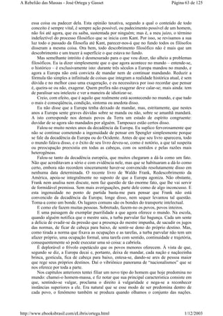 essa coisa ou padecer dela. Esta opinião taxativa, segundo a qual o conteúdo de todo
conceito é sempre vital, é sempre ação possível, ou padecimento possível de um homem,
não foi até agora, que eu saiba, sustentada por ninguém; mas é, a meu juízo, o término
indefectível do processo filosófico que se inicia com Kant. Por isso, se revisamos a sua
luz todo o passado da filosofia até Kant, parecer-nos-á que no fundo todos os filósofos
disseram a mesma coisa. Ora bem, todo descobrimento filosófico não é mais que um
descobrimento e um trazer à superfície o que estava no fundo.
Mas semelhante intróito é desmesurado para o que vou dizer, tão alheio a problemas
filosóficos. Eu ia dizer simplesmente que o que agora acontece no mundo – entende-se,
o histórico – é exclusivamente isto: durante três séculos a Europa mandou no mundo, e
agora a Europa não está convicta de mandar nem de continuar mandando. Reduzir a
fórmula tão simples a infinitude de coisas que integram a realidade histórica atual, é sem
dúvida e no melhor caso uma exageração, e eu necessitava por isso recordar que pensar
é, queira-se ou não, exagerar. Quem prefira não exagerar deve calar-se; mais ainda: tem
de paralisar seu intelecto e ver a maneira de idiotizar-se.
Creio, com efeito, que é aquilo que realmente está acontecendo no mundo, e que tudo
o mais é conseqüência, condição, sintoma ou anedota disso.
Eu não disse que a Europa tenha deixado de mandar, mas, estritamente, que nestes
anos a Europa sente graves dúvidas sobre se manda ou não, sobre se amanhã mandará.
A isto corresponde nos demais povos da Terra um estado de espírito congruente:
duvidar de se agora são mandados por alguém. Tampouco estão certos disso.
Falou-se muito nestes anos da decadência da Europa. Eu suplico fervorosamente que
não se continue cometendo a ingenuidade de pensar em Spengler simplesmente porque
se fale da decadência da Europa ou do Ocidente. Antes de que seu livro aparecera, todo
o mundo falava disso, e o êxito de seu livro deveu-se, como é notório, a que tal suspeita
ou preocupação preexistia em todas as cabeças, com os sentidos e pelas razões mais
heterogêneas.
Falou-se tanto da decadência européia, que muitos chegaram a dá-la como um fato.
Não que acreditavam a sério e com evidência nele, mas que se habituaram a dá-lo como
certo, embora não recordem sinceramente haver-se convencido resolutamente disso em
nenhuma data determinada. O recente livro de Waldo Frank, Redescobrimento da
América, apoia-se integralmente no suposto de que a Europa agoniza. Não obstante,
Frank nem analisa nem discute, nem faz questão de tão enorme fato, que lhe vai servir
de formidável premissa. Sem mais averiguações, parte dele como de algo inconcusso. E
esta ingenuidade no ponto de partida basta-me para pensar que Frank não está
convencido da decadência da Europa; longe disso, nem sequer levantou tal questão.
Toma-a como um bonde. Os lugares comuns são os bondes do transporte intelectual.
E como ele fazem muitas pessoas. Sobretudo, fazem-no os povos, povos inteiros.
E uma paisagem de exemplar puerilidade a que agora oferece o mundo. Na escola,
quando alguém notifica que o mestre saiu, a turba parvular faz bagunça. Cada um sente
a delícia de evadir-se da pressão que a presença do mestre impunha, de sacudir os jugos
das normas, de ficar de cabeça para baixo, de sentir-se dono do próprio destino. Mas,
como tirada a norma que fixava as ocupações e as tarefas, a turba parvular não tem um
afazer próprio, uma ocupação formal, uma tarefa com sentido, continuidade e trajetória,
consequentemente só pode executar uma só coisa: a cabriola.
É deplorável o frívolo espetáculo que os povos menores oferecem. À vista de que,
segundo se diz, a Europa decai e, portanto, deixa de mandar, cada nação e naçãozinha
brinca, gesticula, fica de cabeça para baixo, entesa-se, dando-se ares de pessoa maior
que rege seus próprios destinos. Daí o vibriônico panorama de “nacionalismos” que se
nos oferece por toda a parte.
Nos capítulos anteriores tentei filiar um novo tipo do homem que hoje predomina no
mundo: chamei-o homem-massa, e fiz notar que sua principal característica consiste em
que, sentindo-se vulgar, proclama o direito à vulgaridade e nega-se a reconhecer
instâncias superiores a ele. Era natural que se esse modo de ser predomina dentro de
cada povo, o fenômeno também se produza quando olhamos o conjunto das nações.
Página 63 de 125A Rebelião das Massas - José Ortega y Gasset
1/12/2003http://www.ebooksbrasil.com/eLibris/ortega.html
 