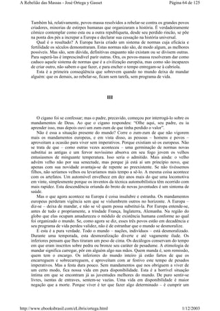 Também há, relativamente, povos-massa resolvidos a rebelar-se contra os grandes povos
criadores, minorias de estirpes humanas que organizaram a história. É verdadeiramente
cômico contemplar como esta ou a outra republiqueta, desde seu perdido rincão, se põe
na ponta dos pés a increpar a Europa e declarar sua cessação na história universal.
Qual é o resultado? A Europa havia criado um sistema de normas cuja eficácia e
fertilidade os séculos demonstraram. Estas normas não são, de modo algum, as melhores
possíveis. Mas são, sem dúvida, definitivas enquanto não existam ou se divisem outras.
Para superá-las é imprescindível parir outras. Ora, os povos-massa resolveram dar como
caduco aquele sistema de normas que é a civilização européia, mas como são incapazes
de criar outro, não sabem o que fazer, e para encher o tempo entregam-se à cabriola.
Esta é a primeira conseqüência que sobrevem quando no mundo deixa de mandar
alguém: que os demais, ao rebelar-se, ficam sem tarefa, sem programa de vida.
III
O cigano foi se confessar; mas o padre, precavido, começou por interrogá-lo sobre os
mandamentos de Deus. Ao que o cigano respondeu: “Olhe aqui, seu padre, eu ia
aprender isso, mas depois ouvi um zum-zum de que tinha perdido o valor”.
Não é essa a situação presente do mundo? Corre o zum-zum de que não vigorem
mais os mandamentos europeus, e em vista disso, as pessoas – homens e povos –
aproveitam a ocasião para viver sem imperativos. Porque existiam só os europeus. Não
se trata de que – como outras vezes aconteceu – uma germinação de normas novas
substitui as antigas e um fervor novíssimo absorva em seu fogo jovem os velhos
entusiasmos de minguante temperatura. Isso seria o admitido. Mais ainda: o velho
advém velho não por sua senectude, mas porque já está aí um princípio novo, que
apenas com sua novidade avantaja-se de repente ao preexistente. Se não tivéssemos
filhos, não seríamos velhos ou levaríamos mais tempo a sê-lo. A mesma coisa acontece
com os artefatos. Um automóvel envelhece em dez anos mais do que uma locomotiva
em vinte, simplesmente porque os inventos da técnica automobilística têm ocorrido com
mais rapidez. Esta descendência oriunda do broto de novas juventudes é um sintoma de
saúde.
Mas o que agora acontece na Europa é coisa insalubre e estranha. Os mandamentos
europeus perderam vigência sem que se vislumbrem outros no horizonte. A Europa –
diz-se – deixa de mandar, e não se vê quem possa substituí-la. Por Europa entende-se,
antes de tudo e propriamente, a trindade França, Inglaterra, Alemanha. Na região do
globo que elas ocupam amadureceu o módulo de existência humana conforme ao qual
foi organizado o mundo. Se, como agora se diz, esses três povos estão em decadência e
seu programa de vida perdeu validez, não é de estranhar que o mundo se desmoralize.
E esta é a pura verdade. Todo o mundo – nações, indivíduos – está desmoralizado.
Durante uma temporada, esta desmoralização diverte e até vagamente ilude. Os
inferiores pensam que lhes tiraram um peso de cima. Os decálogos conservam do tempo
em que eram inscritos sobre pedra ou bronze seu caráter de pesadume. A etimologia de
mandar significa carregar, pôr em alguém algo nas mãos. Quem manda é, sem remissão,
quem tem o encargo. Os inferiores do mundo inteiro já estão fartos de que os
encarreguem e sobrecarreguem, e aproveitam com ar festivo este tempo de pesados
imperativos. Mas a festa dura pouco. Sem mandamentos que nos obriguem a viver de
um certo modo, fica nossa vida em pura disponibilidade. Esta é a horrível situação
íntima em que se encontram já as juventudes melhores do mundo. De puro sentir-se
livres, isentas de entraves, sentem-se vazias. Uma vida em disponibilidade é maior
negação que a morte. Porque viver é ter que fazer algo determinado – é cumprir um
Página 64 de 125A Rebelião das Massas - José Ortega y Gasset
1/12/2003http://www.ebooksbrasil.com/eLibris/ortega.html
 