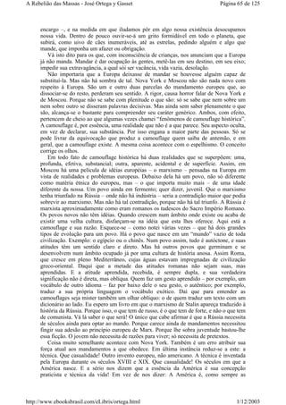 encargo –, e na medida em que iludamos pôr em algo nossa existência desocupamos
nossa vida. Dentro de pouco ouvir-se-á um grito formidável em todo o planeta, que
subirá, como uivo de cães inumeráveis, até as estrelas, pedindo alguém e algo que
mande, que imponha um afazer ou obrigação.
Vá isto dito para os que, com inconsciência de crianças, nos anunciam que a Europa
já não manda. Mandar é dar ocupação às gentes, metê-las em seu destino, em seu eixo;
impedir sua extravagância, a qual sói ser vacância, vida vazia, desolação.
Não importaria que a Europa deixasse de mandar se houvesse alguém capaz de
substituí-la. Mas não há sombra de tal. Nova York e Moscou não são nada novo com
respeito à Europa. São um e outro duas parcelas do mandamento europeu que, ao
dissociar-se do resto, perderam seu sentido. A rigor, causa horror falar de Nova York e
de Moscou. Porque não se sabe com plenitude o que são: só se sabe que nem sobre um
nem sobre outro se disseram palavras decisivas. Mas ainda sem saber plenamente o que
são, alcança-se o bastante para compreender seu caráter genérico. Ambos, com efeito,
pertencem de cheio ao que algumas vezes chamei “fenômenos de camouflage histórica”.
A camouflage é, por essência, uma realidade que não é a que parece. Seu aspecto oculta,
em vez de declarar, sua substância. Por isso engana a maior parte das pessoas. Só se
pode livrar da equivocação que produz a camouflage quem saiba de antemão, e em
geral, que a camouflage existe. A mesma coisa acontece com o espelhismo. O conceito
corrige os olhos.
Em todo fato de camouflage histórica há duas realidades que se superpõem: uma,
profunda, efetiva, substancial; outra, aparente, acidental e de superfície. Assim, em
Moscou há uma película de idéias européias – o marxismo – pensadas na Europa em
vista de realidades e problemas europeus. Debaixo dela há um povo, não só diferente
como matéria étnica do europeu, mas – o que importa muito mais – de uma idade
diferente da nossa. Um povo ainda em fermento; quer dizer, juvenil. Que o marxismo
tenha triunfado na Rússia – onde não há indústria – seria a contradição maior que podia
sobrevir ao marxismo. Mas não há tal contradição, porque não há tal triunfo. A Rússia é
marxista aproximadamente como eram romanos os tudescos do Sacro Império Romano.
Os povos novos não têm idéias. Quando crescem num âmbito onde existe ou acaba de
existir uma velha cultura, disfarçam-se na idéia que esta lhes oferece. Aqui está a
camouflage e sua razão. Esquece-se – como notei várias vezes – que há dois grandes
tipos de evolução para um povo. Há o povo que nasce em um “mundo” vazio de toda
civilização. Exemplo: o egípcio ou o chinês. Num povo assim, tudo é autóctone, e suas
atitudes têm um sentido claro e direto. Mas há outros povos que germinam e se
desenvolvem num âmbito ocupado já por uma cultura de história anosa. Assim Roma,
que cresce em pleno Mediterrâneo, cujas águas estavam impregnadas de civilização
greco-oriental. Daqui que a metade das atitudes romanas não sejam suas, mas
aprendidas. E a atitude aprendida, recebida, é sempre dupla, e sua verdadeira
significação não é direta, mas oblíqua. Quem faz um gesto aprendido – por exemplo, um
vocábulo de outro idioma – faz por baixo dele o seu gesto, o autêntico; por exemplo,
traduz a sua própria linguagem o vocábulo exótico. Daí que para entender as
camouflages seja mister também um olhar oblíquo: o de quem traduz um texto com um
dicionário ao lado. Eu espero um livro em que o marxismo de Stalin apareça traduzido à
história da Rússia. Porque isso, o que tem de russo, é o que tem de forte, e não o que tem
de comunista. Vá lá saber o que será! O único que cabe afirmar é que a Rússia necessita
de séculos ainda para optar ao mando. Porque carece ainda de mandamentos necessitou
fingir sua adesão ao princípio europeu de Marx. Porque lhe sobra juventude bastou-lhe
essa ficção. O jovem não necessita de razões para viver; só necessita de pretextos.
Coisa muito semelhante acontece com Nova York. Também é um erro atribuir sua
força atual aos mandamentos a que obedece. Em última instância reduz-se a este: a
técnica. Que casualidade! Outro invento europeu, não americano. A técnica é inventada
pela Europa durante os séculos XVIII e XIX. Que casualidade! Os séculos em que a
América nasce. E a sério nos dizem que a essência da América é sua concepção
praticista e técnica da vida! Em vez de nos dizer: A América é, como sempre as
Página 65 de 125A Rebelião das Massas - José Ortega y Gasset
1/12/2003http://www.ebooksbrasil.com/eLibris/ortega.html
 