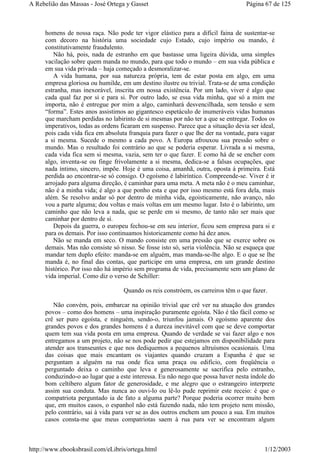 homens de nossa raça. Não pode ter vigor elástico para a difícil faina de sustentar-se
com decoro na história uma sociedade cujo Estado, cujo império ou mando, é
constitutivamente fraudulento.
Não há, pois, nada de estranho em que bastasse uma ligeira dúvida, uma simples
vacilação sobre quem manda no mundo, para que todo o mundo – em sua vida pública e
em sua vida privada – haja começado a desmoralizar-se.
A vida humana, por sua natureza própria, tem de estar posta em algo, em uma
empresa gloriosa ou humilde, em um destino ilustre ou trivial. Trata-se de uma condição
estranha, mas inexorável, inscrita em nossa existência. Por um lado, viver é algo que
cada qual faz por si e para si. Por outro lado, se essa vida minha, que só a mim me
importa, não é entregue por mim a algo, caminhará desvencilhada, sem tensão e sem
“forma”. Estes anos assistimos ao gigantesco espetáculo de inumeráveis vidas humanas
que marcham perdidas no labirinto de si mesmas por não ter a que se entregar. Todos os
imperativos, todas as ordens ficaram em suspenso. Parece que a situação devia ser ideal,
pois cada vida fica em absoluta franquia para fazer o que lhe der na vontade, para vagar
a si mesma. Sucede o mesmo a cada povo. A Europa afrouxou sua pressão sobre o
mundo. Mas o resultado foi contrário ao que se poderia esperar. Livrada a si mesma,
cada vida fica sem si mesma, vazia, sem ter o que fazer. E como há de se encher com
algo, inventa-se ou finge frivolamente a si mesma, dedica-se a falsas ocupações, que
nada íntimo, sincero, impõe. Hoje é uma coisa, amanhã, outra, oposta à primeira. Está
perdida ao encontrar-se só consigo. O egoísmo é labiríntico. Compreende-se. Viver é ir
arrojado para alguma direção, é caminhar para uma meta. A meta não é o meu caminhar,
não é a minha vida; é algo a que ponho esta e que por isso mesmo está fora dela, mais
além. Se resolvo andar só por dentro de minha vida, egoisticamente, não avanço, não
vou a parte alguma; dou voltas e mais voltas em um mesmo lugar. Isto é o labirinto, um
caminho que não leva a nada, que se perde em si mesmo, de tanto não ser mais que
caminhar por dentro de si.
Depois da guerra, o europeu fechou-se em seu interior, ficou sem empresa para si e
para os demais. Por isso continuamos historicamente como há dez anos.
Não se manda em seco. O mando consiste em uma pressão que se exerce sobre os
demais. Mas não consiste só nisso. Se fosse isto só, seria violência. Não se esqueça que
mandar tem duplo efeito: manda-se em alguém, mas manda-se-lhe algo. E o que se lhe
manda é, no final das contas, que participe em uma empresa, em um grande destino
histórico. Por isso não há império sem programa de vida, precisamente sem um plano de
vida imperial. Como diz o verso de Schiller:
Quando os reis constróem, os carreiros têm o que fazer.
Não convém, pois, embarcar na opinião trivial que crê ver na atuação dos grandes
povos – como dos homens – uma inspiração puramente egoísta. Não é tão fácil como se
crê ser puro egoísta, e ninguém, sendo-o, triunfou jamais. O egoísmo aparente dos
grandes povos e dos grandes homens é a dureza inevitável com que se deve comportar
quem tem sua vida posta em uma empresa. Quando de verdade se vai fazer algo e nos
entregamos a um projeto, não se nos pode pedir que estejamos em disponibilidade para
atender aos transeuntes e que nos dediquemos a pequenos altruísmos ocasionais. Uma
das coisas que mais encantam os viajantes quando cruzam a Espanha é que se
perguntam a alguém na rua onde fica uma praça ou edifício, com freqüência o
perguntado deixa o caminho que leva e generosamente se sacrifica pelo estranho,
conduzindo-o ao lugar que a este interessa. Eu não nego que possa haver nesta índole do
bom celtibero algum fator de generosidade, e me alegro que o estrangeiro interprete
assim sua conduta. Mas nunca ao ouvi-lo ou lê-lo pude reprimir este receio: é que o
compatriota perguntado ia de fato a alguma parte? Porque poderia ocorrer muito bem
que, em muitos casos, o espanhol não está fazendo nada, não tem projeto nem missão,
pelo contrário, sai à vida para ver se as dos outros enchem um pouco a sua. Em muitos
casos consta-me que meus compatriotas saem à rua para ver se encontram algum
Página 67 de 125A Rebelião das Massas - José Ortega y Gasset
1/12/2003http://www.ebooksbrasil.com/eLibris/ortega.html
 
