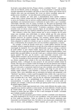 fez de pôr o carro adiante dos bois. Porque o direito, a realidade “direito” – não as idéias
sobre ele do filósofo, jurista ou demagogo – é, se me permitem a expressão barroca,
secreção espontânea da sociedade e não pode ser outra coisa. Querer que o direito reja as
relações entre seres que previamente não vivem em efetiva sociedade, parece-me –
perdoe-se-me a insolência – ter uma idéia muito confusa do que é o direito.
Não deve estranhar, por outra parte, a preponderância dessa opinião confusa e
ridícula sobre o direito, porque uma das máximas desditas do tempo é que, ao toparem
os povos do Ocidente com os terríveis conflitos públicos do presente, se encontraram
aparelhados com instrumental arcaico e ineficiente de noções sobre o que é sociedade,
coletividade, indivíduo, usos, lei, justiça, revolução, etc. Boa parte da inquietação atual
provém da incongruência entre a perfeição de nossas idéias sobre os fenômenos físicos e
o atraso escandaloso das “ciências morais”. O ministro, o professor, o físico ilustre e o
novelista soem ter dessas coisas conceitos dignos de um barbeiro suburbano. Não é
perfeitamente natural que seja o barbeiro suburbano quem dê a tonalidade do tempo? (2)
Mas voltemos a nossa rota. Queria insinuar que os povos europeus são há muito
tempo uma sociedade, uma coletividade, no mesmo sentido que têm estas palavras
aplicadas a cada uma das nações que a integram. Essa sociedade manifesta todos os
atributos possíveis: há costumes europeus, usos europeus, opinião pública européia,
direito europeu, poder público europeu. Mas todos esses fenômenos sociais se dão na
forma adequada ao estado de evolução em que se encontra a sociedade européia, que
não é, evidentemente, tão avançado como o de seus membros componentes, as nações.
Por exemplo: a forma de pressão social que é o poder público funciona em toda
sociedade, inclusive naquelas primitivas em que não existe ainda um organismo especial
encarregado de manejá-lo. Se a esse órgão diferenciado a quem se entrega o exercício
do poder público se quer chamar Estado, diga-se que em certas sociedades não há
Estado, mas não se diga que nelas não há poder público. Onde há opinião pública, como
poderá faltar um poder público se este não é mais que a violência coletiva suscitada por
aquela opinião? Ora bem, que há séculos e com intensidade crescente existe uma
opinião pública européia e até uma técnica para influir nela – é incômodo negá-lo.
Por isso, recomendo ao leitor que poupe a malignidade de um sorriso ao deparar que
nos últimos capítulos deste volume se faz com certo denodo, ante o cariz oposto das
aparências atuais, a afirmação de uma possível, de uma provável unidade estatal da
Europa. Não nego que os Estados Unidos da Europa são uma das fantasias mais módicas
que existem e não me solidarizo com o que os outros pensaram sob esses signos verbais.
Mas, por outra parte, é sumamente improvável que uma sociedade, uma coletividade tão
madura como a que já formam os povos europeus, ande longe de criar para si seu
artefato estatal mediante o qual formalize o exercício do poder público europeu já
existente. Não é, pois, debilidade ante as solicitações da fantasia nem propensão a um
“idealismo” que detesto, e contra o qual hei pugnado toda a minha vida, o que me leva a
pensar assim. Foi o realismo histórico que me ensinou a ver que a unidade da Europa
como sociedade não é um “ideal”, mas um fato de velhíssima cotidianidade. Ora bem,
uma vez que se viu isso, a probabilidade de um Estado geral europeu impõe-se
necessariamente. A ocasião que leve subitamente a término o processo pode ser
qualquer, por exemplo, a cólera de um chinês que apareça pelos Urais ou uma sacudida
do grande magma islâmico.
A figura desse Estado super-nacional será, é claro, muito diferente das usadas, como,
segundo nesses mesmos capítulos se tenta mostrar, foi muito diferente o Estado nacional
do Estado-cidade que os antigos conheceram. Eu procurei nestas páginas pôr em
franquia as mentes para que saibam ser fiéis à sutil concepção do Estado e sociedade
que a tradição européia nos propõe.
Nunca foi fácil ao pensamento greco-romano conceber a realidade como dinamismo.
Não podia desprender-se do visível ou seus sucedâneos, como um menino não entende
do livro senão as ilustrações. Todos os esforços de seus filósofos autóctones para
transcender essa limitação foram vãos. Em todos os seus ensaios para compreender atua,
mais ou menos, como paradigma, o objeto corporal, que é, para eles, a “coisa” por
Página 7 de 125A Rebelião das Massas - José Ortega y Gasset
1/12/2003http://www.ebooksbrasil.com/eLibris/ortega.html
 