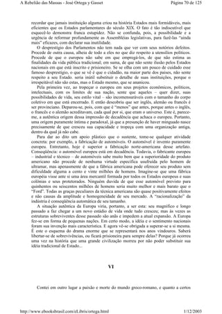 recordar que jamais instituição alguma criou na história Estados mais formidáveis, mais
eficientes que os Estados parlamentares do século XIX. O fato é tão indiscutível que
esquecê-lo demonstra franca estupidez. Não se confunda, pois, a possibilidade e a
urgência de reformar profundamente as Assembléias legislativas, para fazê-las “ainda
mais” eficazes, com declarar sua inutilidade.
O desprestígio dos Parlamentos não tem nada que ver com seus notórios defeitos.
Procede de outra causa, alheia de todo a eles no que diz respeito a utensílios políticos.
Procede de que o europeu não sabe em que empregá-los, de que não estima as
finalidades da vida pública tradicional; em suma, de que não sente ilusão pelos Estados
nacionais em que está inscrito e prisioneiro. Se se olha com um pouco de cuidado esse
famoso desprestígio, o que se vê é que o cidadão, na maior parte dos países, não sente
respeito a seu Estado. seria inútil substituir o detalhe de suas instituições, porque o
irrespeitável não são estas, mas o Estado mesmo, que se ananicou.
Pela primeira vez, ao tropeçar o europeu em seus projetos econômicos, políticos,
intelectuais, com os limites de sua nação, sente que aqueles – quer dizer, suas
possibilidades de vida, seu estilo vital – são incomensuráveis com o tamanho do corpo
coletivo em que está encerrado. E então descobriu que ser inglês, alemão ou francês é
ser provinciano. Deparou-se, pois, com que é “menos” que antes, porque antes o inglês,
o francês e o alemão acreditavam, cada qual por si, que eram o universo. Este é, parece-
me, a autêntica origem dessa impressão de decadência que achaca o europeu. Portanto,
uma origem puramente íntima e paradoxal, já que a presunção de haver minguado nasce
precisamente de que cresceu sua capacidade e tropeça com uma organização antiga,
dentro da qual já não cabe.
Para dar ao dito um apoio plástico que o sustente, tome-se qualquer atividade
concreta: por exemplo, a fabricação de automóveis. O automóvel é invento puramente
europeu. Entretanto, hoje é superior a fabricação norte-americana desse artefato.
Conseqüência: o automóvel europeu está em decadência. Todavia, o fabricante europeu
– industrial e técnico – de automóveis sabe muito bem que a superioridade do produto
americano não procede de nenhuma virtude específica usufruída pelo homem de
ultramar, mas apenasmente de que a fábrica americana pode oferecer seu produto sem
dificuldade alguma a cento e vinte milhões de homens. Imagine-se que uma fábrica
européia visse ante si uma área mercantil formada por todos os Estados europeus e suas
colônias e seus protetorados. Ninguém duvida de que esse automóvel previsto para
quinhentos ou seiscentos milhões de homens seria muito melhor e mais barato que o
“Ford”. Todas as graças peculiares da técnica americana são quase positivamente efeitos
e não causas da amplitude e homogeneidade de seu mercado. A “racionalização” da
indústria é conseqüência automática de seu tamanho.
A situação autêntica da Europa viria, portanto, a ser esta: seu magnífico e longo
passado a faz chegar a um novo estádio de vida onde tudo cresceu; mas às vezes as
estruturas sobreviventes desse passado são anãs e impedem a atual expansão. A Europa
fez-se em forma de pequenas nações. Em certo modo, a idéia e o sentimento nacionais
foram sua invenção mais característica. E agora vê-se obrigada a superar-se a si mesma.
É este o esquema do drama enorme que se representará nos anos vindouros. Saberá
libertar-se de sobrevivências, ou ficará prisioneira para sempre delas? Porque já ocorreu
uma vez na história que uma grande civilização morreu por não poder substituir sua
idéia tradicional de Estado...
VI
Contei em outro lugar a paixão e morte do mundo greco-romano, e quanto a certos
Página 70 de 125A Rebelião das Massas - José Ortega y Gasset
1/12/2003http://www.ebooksbrasil.com/eLibris/ortega.html
 