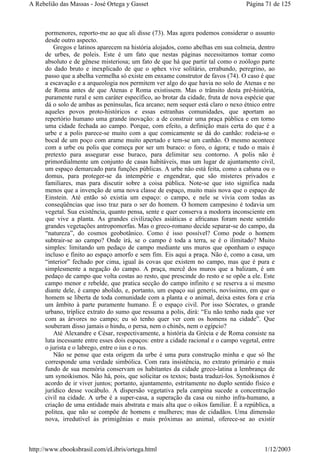 pormenores, reporto-me ao que ali disse (73). Mas agora podemos considerar o assunto
desde outro aspecto.
Gregos e latinos aparecem na história alojados, como abelhas em sua colmeia, dentro
de urbes, de poleis. Este é um fato que nestas páginas necessitamos tomar como
absoluto e de gênese misteriosa; um fato de que há que partir tal como o zoólogo parte
do dado bruto e inexplicado de que o sphex vive solitário, errabundo, peregrino, ao
passo que a abelha vermelha só existe em enxame construtor de favos (74). O caso é que
a escavação e a arqueologia nos permitem ver algo do que havia no solo de Atenas e no
de Roma antes de que Atenas e Roma existissem. Mas o trânsito desta pré-história,
puramente rural e sem caráter específico, ao brotar da cidade, fruta de nova espécie que
dá o solo de ambas as penínsulas, fica arcano; nem sequer está claro o nexo étnico entre
aqueles povos proto-históricos e essas estranhas comunidades, que aportam ao
repertório humano uma grande inovação: a de construir uma praça pública e em torno
uma cidade fechada ao campo. Porque, com efeito, a definição mais certa do que é a
urbe e a polis parece-se muito com a que comicamente se dá do canhão: rodeia-se o
bocal de um poço com arame muito apertado e tem-se um canhão. O mesmo acontece
com a urbe ou polis que começa por ser um buraco: o foro, o ágora; e tudo o mais é
pretexto para assegurar esse buraco, para delimitar seu contorno. A polis não é
primordialmente um conjunto de casas habitáveis, mas um lugar de ajuntamento civil,
um espaço demarcado para funções públicas. A urbe não está feita, como a cabana ou o
domus, para proteger-se da intempérie e engendrar, que são misteres privados e
familiares, mas para discutir sobre a coisa pública. Note-se que isto significa nada
menos que a invenção de uma nova classe de espaço, muito mais nova que o espaço de
Einstein. Até então só existia um espaço: o campo, e nele se vivia com todas as
conseqüências que isso traz para o ser do homem. O homem campesino é todavia um
vegetal. Sua existência, quanto pensa, sente e quer conserva a modorra inconsciente em
que vive a planta. As grandes civilizações asiáticas e africanas foram neste sentido
grandes vegetações antropomorfas. Mas o greco-romano decide separar-se do campo, da
“natureza”, do cosmos geobotânico. Como é isso possível? Como pode o homem
subtrair-se ao campo? Onde irá, se o campo é toda a terra, se é o ilimitado? Muito
simples: limitando um pedaço de campo mediante uns muros que oponham o espaço
incluso e finito ao espaço amorfo e sem fim. Eis aqui a praça. Não é, como a casa, um
“interior” fechado por cima, igual às covas que existem no campo, mas que é pura e
simplesmente a negação do campo. A praça, mercê dos muros que a balizam, é um
pedaço de campo que volta costas ao resto, que prescinde do resto e se opõe a ele. Este
campo menor e rebelde, que pratica secção do campo infinito e se reserva a si mesmo
diante dele, é campo abolido, e, portanto, um espaço sui generis, novíssimo, em que o
homem se liberta de toda comunidade com a planta e o animal, deixa estes fora e cria
um âmbito à parte puramente humano. É o espaço civil. Por isso Sócrates, o grande
urbano, tríplice extrato do sumo que ressuma a polis, dirá: “Eu não tenho nada que ver
com as árvores no campo; eu só tenho quer ver com os homens na cidade”. Que
souberam disso jamais o hindu, o persa, nem o chinês, nem o egípcio?
Até Alexandre e César, respectivamente, a história da Grécia e de Roma consiste na
luta incessante entre esses dois espaços: entre a cidade racional e o campo vegetal, entre
o jurista e o labrego, entre o ius e o rus.
Não se pense que esta origem da urbe é uma pura construção minha e que só lhe
corresponde uma verdade simbólica. Com rara insistência, no extrato primário e mais
fundo de sua memória conservam os habitantes da cidade greco-latina a lembrança de
um synoikismos. Não há, pois, que solicitar os textos; basta traduzi-los. Synoikismos é
acordo de ir viver juntos; portanto, ajuntamento, estritamente no duplo sentido físico e
jurídico desse vocábulo. A dispersão vegetativa pela campina sucede a concentração
civil na cidade. A urbe é a super-casa, a superação da casa ou ninho infra-humano, a
criação de uma entidade mais abstrata e mais alta que o oikos familiar. É a república, a
politea, que não se compõe de homens e mulheres; mas de cidadãos. Uma dimensão
nova, irredutível às primigênias e mais próximas ao animal, oferece-se ao existir
Página 71 de 125A Rebelião das Massas - José Ortega y Gasset
1/12/2003http://www.ebooksbrasil.com/eLibris/ortega.html
 