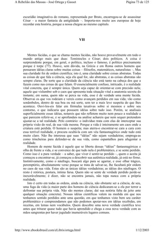 escuridão imaginativa do romano, representada por Bruto, encarregou-se de assassinar
César – a maior fantasia da antigüidade –. Importa-nos muito aos europeus de hoje
recordar esta história, porque a nossa chegou ao mesmo capítulo.
VII
Mentes lúcidas, o que se chama mentes lúcidas, não houve provavelmente em todo o
mundo antigo mais que duas: Temístocles e César; dois políticos. A coisa é
surpreendente porque, em geral, o político, incluso o famoso, é político precisamente
porque é torpe (77). Houve, sem dúvida, na Grécia e em Roma outros homens que
pensaram idéias claras sobre muitas coisas – filósofos, matemáticos, naturalistas –. Mas
sua claridade foi de ordem científica; isto é, uma claridade sobre coisas abstratas. Todas
as coisas de que fala a ciência, seja ela qual for, são abstratas, e as coisas abstratas são
sempre claras. De sorte que a claridade da ciência não está tanto na cabeça dos que a
fazem como nas coisas de que falam. O essencialmente confuso, intricado, é a realidade
vital concreta, que é sempre única. Quem seja capaz de orientar-se com precisão nela;
aquele que vislumbre sob o caos que apresenta toda situação vital a anatomia secreta do
instante; em suma, quem não se perca na vida, esse é de verdade uma mente lúcida.
Observai os que vos rodeiam e vereis como avançam perdidos em sua vida; vão como
sonâmbulos, dentro de sua boa ou má sorte, sem ter a mais leve suspeita do que lhes
acontece. Ouvi-los-eis falar em fórmulas taxativas sobre si mesmos e sobre seu
contorno, o que indicaria que possuem idéias sobre tudo isso. Porém, se analisais
superficialmente essas idéias, notareis que não refletem muito nem pouco a realidade a
que parecem referir-se, e se aprofundais na análise achareis que nem sequer pretendem
ajustar-se a tal realidade. Pelo contrário: o indivíduo trata com elas de interceptar sua
própria visão do real, de sua vida mesma. Porque a vida é inteiramente um caos onde a
criatura está perdida. O homem o suspeita; mas aterra-o encontrar-se cara a cara com
essa terrível realidade, e procura ocultá-la com um véu fantasmagórico onde tudo está
muito claro. Não lhe interessa que suas “idéias” não sejam verdadeiras; emprega-as
como trincheiras para defender-se de sua vida, como espantalhos para afugentar a
realidade.
Homem de mente lúcida é aquele que se liberta dessas “idéias” fantasmagóricas e
olha de frente a vida, e se convence de que tudo nela é problemático, e se sente perdido.
Como isso é a pura verdade – a saber, que viver é sentir-se perdido –, quem o aceita já
começou a encontrar-se, já começou a descobrir sua autêntica realidade, já está no firme.
Instintivamente, como o náufrago, buscará algo para se agarrar, e esse olhar trágico,
peremptório, absolutamente veraz porque se trata de salvar-se, lhe facultará pôr ordem
no caos de sua vida. Estas são as únicas idéias verdadeiras; as idéias dos náufragos. O
resto é retórica, postura, íntima farsa. Quem não se sente de verdade perdido perde-se
inexorávelmente; é dizer, não se encontra jamais, não topa nunca com a própria
realidade.
Isto é certo em todas as ordens, ainda na ciência, não obstante ser a ciência, de seu,
uma fuga da vida (a maior parte dos homens de ciência dedicaram-se a ela por terror a
defrontar sua própria vida. Não são mentes claras; daí sua notória falta de jeito ante
qualquer situação concreta). Nossas idéias científicas valem na medida em que nos
tenhamos sentido perdidos ante uma questão, em que tenhamos visto bem seu caráter
problemático e compreendamos que não podemos apoiar-nos em idéias recebidas, em
receitas, em lemas nem vocábulos. Quem descobre uma nova verdade científica teve
antes que triturar quase tudo que havia aprendido e chega a essa nova verdade com as
mãos sangrentas por haver jugulado inumeráveis lugares comuns.
Página 73 de 125A Rebelião das Massas - José Ortega y Gasset
1/12/2003http://www.ebooksbrasil.com/eLibris/ortega.html
 