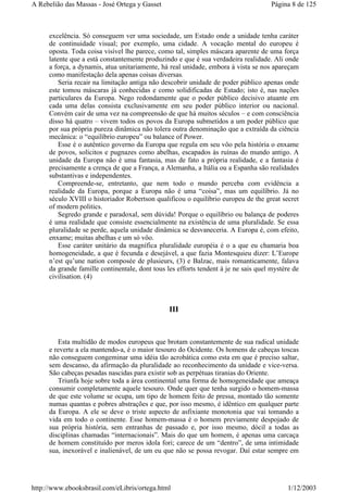 excelência. Só conseguem ver uma sociedade, um Estado onde a unidade tenha caráter
de continuidade visual; por exemplo, uma cidade. A vocação mental do europeu é
oposta. Toda coisa visível lhe parece, como tal, simples máscara aparente de uma força
latente que a está constantemente produzindo e que é sua verdadeira realidade. Ali onde
a força, a dynamis, atua unitariamente, há real unidade, embora à vista se nos apareçam
como manifestação dela apenas coisas diversas.
Seria recair na limitação antiga não descobrir unidade de poder público apenas onde
este tomou máscaras já conhecidas e como solidificadas de Estado; isto é, nas nações
particulares da Europa. Nego redondamente que o poder público decisivo atuante em
cada uma delas consista exclusivamente em seu poder público interior ou nacional.
Convém cair de uma vez na compreensão de que há muitos séculos – e com consciência
disso há quatro – vivem todos os povos da Europa submetidos a um poder público que
por sua própria pureza dinâmica não tolera outra denominação que a extraída da ciência
mecânica: o “equilíbrio europeu” ou balance of Power.
Esse é o autêntico governo da Europa que regula em seu vôo pela história o enxame
de povos, solícitos e pugnazes como abelhas, escapados às ruínas do mundo antigo. A
unidade da Europa não é uma fantasia, mas de fato a própria realidade, e a fantasia é
precisamente a crença de que a França, a Alemanha, a Itália ou a Espanha são realidades
substantivas e independentes.
Compreende-se, entretanto, que nem todo o mundo perceba com evidência a
realidade da Europa, porque a Europa não é uma “coisa”, mas um equilíbrio. Já no
século XVIII o historiador Robertson qualificou o equilíbrio europeu de the great secret
of modern politics.
Segredo grande e paradoxal, sem dúvida! Porque o equilíbrio ou balança de poderes
é uma realidade que consiste essencialmente na existência de uma pluralidade. Se essa
pluralidade se perde, aquela unidade dinâmica se desvaneceria. A Europa é, com efeito,
enxame; muitas abelhas e um só vôo.
Esse caráter unitário da magnífica pluralidade européia é o a que eu chamaria boa
homogeneidade, a que é fecunda e desejável, a que fazia Montesquieu dizer: L’Europe
n’est qu’une nation composée de plusieurs, (3) e Balzac, mais romanticamente, falava
da grande famille continentale, dont tous les efforts tendent à je ne sais quel mystère de
civilisation. (4)
III
Esta multidão de modos europeus que brotam constantemente de sua radical unidade
e reverte a ela mantendo-a, é o maior tesouro do Ocidente. Os homens de cabeças toscas
não conseguem congeminar uma idéia tão acrobática como esta em que é preciso saltar,
sem descanso, da afirmação da pluralidade ao reconhecimento da unidade e vice-versa.
São cabeças pesadas nascidas para existir sob as perpétuas tiranias do Oriente.
Triunfa hoje sobre toda a área continental uma forma de homogeneidade que ameaça
consumir completamente aquele tesouro. Onde quer que tenha surgido o homem-massa
de que este volume se ocupa, um tipo de homem feito de pressa, montado tão somente
numas quantas e pobres abstrações e que, por isso mesmo, é idêntico em qualquer parte
da Europa. A ele se deve o triste aspecto de asfixiante monotonia que vai tomando a
vida em todo o continente. Esse homem-massa é o homem previamente despojado de
sua própria história, sem entranhas de passado e, por isso mesmo, dócil a todas as
disciplinas chamadas “internacionais”. Mais do que um homem, é apenas uma carcaça
de homem constituído por meros idola fori; carece de um “dentro”, de uma intimidade
sua, inexorável e inalienável, de um eu que não se possa revogar. Daí estar sempre em
Página 8 de 125A Rebelião das Massas - José Ortega y Gasset
1/12/2003http://www.ebooksbrasil.com/eLibris/ortega.html
 