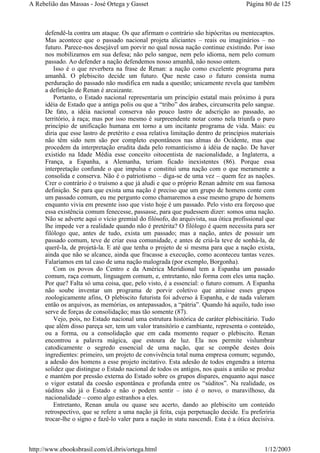 defendê-la contra um ataque. Os que afirmam o contrário são hipócritas ou mentecaptos.
Mas acontece que o passado nacional projeta aliciantes – reais ou imaginários – no
futuro. Parece-nos desejável um porvir no qual nossa nação continue existindo. Por isso
nos mobilizamos em sua defesa; não pelo sangue, nem pelo idioma, nem pelo comum
passado. Ao defender a nação defendemos nosso amanhã, não nosso ontem.
Isso é o que reverbera na frase de Renan: a nação como excelente programa para
amanhã. O plebiscito decide um futuro. Que neste caso o futuro consista numa
perduração do passado não modifica em nada a questão; unicamente revela que também
a definição de Renan é arcaizante.
Portanto, o Estado nacional representaria um princípio estatal mais próximo à pura
idéia de Estado que a antiga polis ou que a “tribo” dos árabes, circunscrita pelo sangue.
De fato, a idéia nacional conserva não pouco lastro de adscrição ao passado, ao
território, à raça; mas por isso mesmo é surpreendente notar como nela triunfa o puro
princípio de unificação humana em torno a um incitante programa de vida. Mais: eu
diria que esse lastro de pretérito e essa relativa limitação dentro de princípios materiais
não têm sido nem são por completo espontâneos nas almas do Ocidente, mas que
procedem da interpretação erudita dada pelo romanticismo à idéia de nação. De haver
existido na Idade Média esse conceito oitocentista de nacionalidade, a Inglaterra, a
França, a Espanha, a Alemanha, teriam ficado inexistentes (86). Porque essa
interpretação confunde o que impulsa e constitui uma nação com o que meramente a
consolida e conserva. Não é o patriotismo – diga-se de uma vez – quem fez as nações.
Crer o contrário é o truísmo a que já aludi e que o próprio Renan admite em sua famosa
definição. Se para que exista uma nação é preciso que um grupo de homens conte com
um passado comum, eu me pergunto como chamaremos a esse mesmo grupo de homens
enquanto vivia em presente isso que visto hoje é um passado. Pelo visto era forçoso que
essa existência comum fenecesse, passasse, para que pudessem dizer: somos uma nação.
Não se adverte aqui o vício gremial do filósofo, do arquivista, sua ótica profissional que
lhe impede ver a realidade quando não é pretérita? O filólogo é quem necessita para ser
filólogo que, antes de tudo, exista um passado; mas a nação, antes de possuir um
passado comum, teve de criar essa comunidade, e antes de criá-la teve de sonhá-la, de
querê-la, de projetá-la. E até que tenha o projeto de si mesma para que a nação exista,
ainda que não se alcance, ainda que fracasse a execução, como aconteceu tantas vezes.
Falaríamos em tal caso de uma nação malograda (por exemplo, Borgonha).
Com os povos do Centro e da América Meridional tem a Espanha um passado
comum, raça comum, linguagem comum, e, entretanto, não forma com eles uma nação.
Por que? Falta só uma coisa, que, pelo visto, é a essencial: o futuro comum. A Espanha
não soube inventar um programa de porvir coletivo que atraísse esses grupos
zoologicamente afins, O plebiscito futurista foi adverso à Espanha, e de nada valeram
então os arquivos, as memórias, os antepassados, a “pátria”. Quando há aquilo, tudo isso
serve de forças de consolidação; mas tão somente (87).
Vejo, pois, no Estado nacional uma estrutura histórica de caráter plebiscitário. Tudo
que além disso pareça ser, tem um valor transitório e cambiante, representa o conteúdo,
ou a forma, ou a consolidação que em cada momento requer o plebiscito. Renan
encontrou a palavra mágica, que estoura de luz. Ela nos permite vislumbrar
catodicamente o segredo essencial de uma nação, que se compõe destes dois
ingredientes: primeiro, um projeto de convivência total numa empresa comum; segundo,
a adesão dos homens a esse projeto incitativo. Esta adesão de todos engendra a interna
solidez que distingue o Estado nacional de todos os antigos, nos quais a união se produz
e mantém por pressão externa do Estado sobre os grupos díspares, enquanto aqui nasce
o vigor estatal da coesão espontânea e profunda entre os “súditos”. Na realidade, os
súditos são já o Estado e não o podem sentir – isto é o novo, o maravilhoso, da
nacionalidade – como algo estranhos a eles.
Entretanto, Renan anula ou quase seu acerto, dando ao plebiscito um conteúdo
retrospectivo, que se refere a uma nação já feita, cuja perpetuação decide. Eu preferiria
trocar-lhe o signo e fazê-lo valer para a nação in statu nascendi. Esta é a ótica decisiva.
Página 80 de 125A Rebelião das Massas - José Ortega y Gasset
1/12/2003http://www.ebooksbrasil.com/eLibris/ortega.html
 