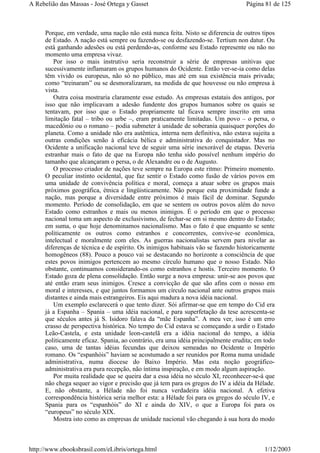 Porque, em verdade, uma nação não está nunca feita. Nisto se diferencia de outros tipos
de Estado. A nação está sempre ou fazendo-se ou desfazendo-se. Tertium non datur. Ou
está ganhando adesões ou está perdendo-as, conforme seu Estado represente ou não no
momento uma empresa vivaz.
Por isso o mais instrutivo seria reconstruir a série de empresas unitivas que
sucessivamente inflamaram os grupos humanos do Ocidente. Então ver-se-ia como delas
têm vivido os europeus, não só no público, mas até em sua existência mais privada;
como “treinaram” ou se desmoralizaram, na medida de que houvesse ou não empresa à
vista.
Outra coisa mostraria claramente esse estudo. As empresas estatais dos antigos, por
isso que não implicavam a adesão fundente dos grupos humanos sobre os quais se
tentavam, por isso que o Estado propriamente tal ficava sempre inscrito em uma
limitação fatal – tribo ou urbe –, eram praticamente limitadas. Um povo – o persa, o
macedônio ou o romano – podia submeter à unidade de soberania quaisquer porções do
planeta. Como a unidade não era autêntica, interna nem definitiva, não estava sujeita a
outras condições senão à eficácia bélica e administrativa do conquistador. Mas no
Ocidente a unificação nacional teve de seguir uma série inexorável de etapas. Deveria
estranhar mais o fato de que na Europa não tenha sido possível nenhum império do
tamanho que alcançaram o persa, o de Alexandre ou o de Augusto.
O processo criador de nações teve sempre na Europa este ritmo: Primeiro momento.
O peculiar instinto ocidental, que faz sentir o Estado como fusão de vários povos em
uma unidade de convivência política e moral, começa a atuar sobre os grupos mais
próximos geográfica, étnica e lingüisticamente. Não porque esta proximidade funde a
nação, mas porque a diversidade entre próximos é mais fácil de dominar. Segundo
momento. Período de consolidação, em que se sentem os outros povos além do novo
Estado como estranhos e mais ou menos inimigos. É o período em que o processo
nacional toma um aspecto de exclusivismo, de fechar-se em si mesmo dentro do Estado;
em suma, o que hoje denominamos nacionalismo. Mas o fato é que enquanto se sente
politicamente os outros como estranhos e concorrentes, convive-se econômica,
intelectual e moralmente com eles. As guerras nacionalistas servem para nivelar as
diferenças de técnica e de espírito. Os inimigos habituais vão se fazendo historicamente
homogêneos (88). Pouco a pouco vai se destacando no horizonte a consciência de que
estes povos inimigos pertencem ao mesmo círculo humano que o nosso Estado. Não
obstante, continuamos considerando-os como estranhos e hostis. Terceiro momento. O
Estado goza de plena consolidação. Então surge a nova empresa: unir-se aos povos que
até então eram seus inimigos. Cresce a convicção de que são afins com o nosso em
moral e interesses, e que juntos formamos um círculo nacional ante outros grupos mais
distantes e ainda mais estrangeiros. Eis aqui madura a nova idéia nacional.
Um exemplo esclarecerá o que tento dizer. Sói afirmar-se que em tempo do Cid era
já a Espanha – Spania – uma idéia nacional, e para superfetação da tese acrescenta-se
que séculos antes já S. Isidoro falava da “mãe Espanha”. A meu ver, isso é um erro
crasso de perspectiva histórica. No tempo do Cid estava se começando a urdir o Estado
Leão-Castela, e esta unidade leon-castelã era a idéia nacional do tempo, a idéia
politicamente eficaz. Spania, ao contrário, era uma idéia principalmente erudita; em todo
caso, uma de tantas idéias fecundas que deixou semeadas no Ocidente o Império
romano. Os “espanhóis” haviam se acostumado a ser reunidos por Roma numa unidade
administrativa, numa diocese do Baixo Império. Mas esta noção geográfico-
administrativa era pura recepção, não íntima inspiração, e em modo algum aspiração.
Por muita realidade que se queira dar a essa idéia no século XI, reconhecer-se-á que
não chega sequer ao vigor e precisão que já tem para os gregos do IV a idéia da Hélade.
E, não obstante, a Hélade não foi nunca verdadeira idéia nacional. A efetiva
correspondência histórica seria melhor esta: a Hélade foi para os gregos do século IV, e
Spania para os “espanhóis” do XI e ainda do XIV, o que a Europa foi para os
“europeus” no século XIX.
Mostra isto como as empresas de unidade nacional vão chegando à sua hora do modo
Página 81 de 125A Rebelião das Massas - José Ortega y Gasset
1/12/2003http://www.ebooksbrasil.com/eLibris/ortega.html
 