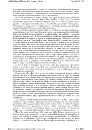 sua origem na desmoralização da Europa. As causas desta última são muitas. Uma das
principais, o deslocamento do poder que outrora exercia sobre o resto do mundo e sobre
si mesmo nosso continente. A Europa não está certa de mandar, nem o resto do mundo
de ser mandado. A soberania histórica acha-se em dispersão.
Já não há “plenitude dos tempos”, porque isto supõe um porvir claro, prefixado,
inequívoco, como era o do século XIX. Então acreditava-se saber o que ia acontecer
amanhã. Mas agora abre-se outra vez o horizonte para novas linhas incógnitas, posto
que não se sabe quem vai mandar, como se vai articular o poder sobre a terra. Quem,
isto é, que povo ou grupo de povos; portanto, que tipo étnico; portanto, que ideologia,
que sistema de preferências, de normas, de molas vitais...
Não se sabe para que centro de gravitação vão ponderar em um futuro próximo as
coisas humanas, e por isso a vida do mundo entrega-se a uma escandalosa interinidade.
Tudo, tudo que hoje se faz em público e na vida privada – até no íntimo –, sem mais
exceção que algumas partes de algumas ciências, é provisional. Acertará quem não se
fie de quanto hoje se apregoa, se ostenta, se ensaia e se encomia. Tudo isso irá com mais
celeridade do que veio. Tudo, desde a mania do esporte físico (a mania, não o esporte
em si) até a violência em política; desde a “arte nova” até os banhos de sol nas ridículas
praias da moda. Nada disso tem raízes, porque tudo isso é pura invenção, no mau
sentido da palavra, que a faz eqüivaler a capricho leviano. Não é criação do fundo
substancial da vida; não é afã nem mister autêntico. Em suma: tudo isso é vitalmente
falso. Dá-se o caso contraditório de um estilo de vida que cultiva a sinceridade e ao
mesmo tempo é uma falsificação. Só há verdade na existência quando sentimos seus
atos como irrevogavelmente necessários. Não há hoje nenhum político que sinta a
inevitabilidade de sua política, e quanto mais extremo é seu gesto, tanto mais frívolo,
menos exigido pelo destino. Não há mais vida com raízes próprias, não há mais vida
autóctone que a que se compõe de cenas iniludíveis. O resto, o que está em nossa mão
pegar ou largar ou substituir, é precisamente falsificação da vida.
A atual é fruto de interregno, de um vazio entre duas organizações do mundo
histórico: a que foi, a que vai ser. Por isso é essencialmente provisória. E nem os
homens sabem bem a que instituições de verdade servir, nem as mulheres que tipo de
homens preferem realmente.
Os europeus não sabem viver se não se lançam numa grande empresa unitiva.
Quando esta falta, envilecem-se, afrouxam, desconjunta-se-lhes a alma. Um começo
disto oferece-se hoje a nossos olhos. Os círculos que até agora se chamaram nações
chegaram há um século ou pouco menos à sua máxima expansão. Já não se pode fazer
nada com eles a não ser transcendê-los. Já não são senão passado que se acumula em
torno e debaixo do europeu, aprisionando-o, lastrando-o. Com mais liberdade vital que
nunca sentimos todos que o ar é irrespirável dentro de cada povo, porque é um ar
confinado. Cada nação que antes era a grande atmosfera aberta, arejada, transformou-se
em província e “interior”. Na supernação européia que imaginamos, a pluralidade atual
não pode nem deve desaparecer. Enquanto o Estado antigo aniquilava o diferencial dos
povos ou o deixava inativo fora ou em suma o conservava mumificado, a idéia nacional,
mais puramente dinâmica, exige a permanência ativa desse plural que sempre foi a vida
do Ocidente.
Todo o mundo percebe a urgência de um novo princípio de vida. Mas – como sempre
acontece em crises parelhas – alguns ensaiam salvar o momento por uma intensificação
extremada e artificial, precisamente do princípio caduco. Este é o sentido da erupção
“nacionalista” nos anos que correm. E sempre – repito – aconteceu assim. A última
chama, a mais extensa. O derradeiro suspiro, o mais profundo. A véspera de
desaparecer, as fronteiras se hiperestesiam – as fronteiras militares e as econômicas.
Mas todos estes nacionalismos são becos sem saída. Tente-se projetá-los para o
futuro e sentir-se-á o choque. Por aí não se sai para lado nenhum. O nacionalismo é
sempre um impulso de direção oposta ao princípio nacionalizador. É exclusivista,
enquanto este é inclusivista. Em época de consolidação tem, por sua vez, um valor
positivo e é uma alta norma. Mas na Europa tudo está de sobra consolidado, e o
Página 83 de 125A Rebelião das Massas - José Ortega y Gasset
1/12/2003http://www.ebooksbrasil.com/eLibris/ortega.html
 