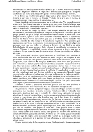 nacionalismo não é mais que uma mania, o pretexto que se oferece para iludir o dever de
invenção e de grandes empresas. A simplicidade de meios com que opera e a categoria
dos homens que exalta revelam de sobra que é o contrário de uma criação histórica.
Só a decisão de construir uma grande nação com o grupo dos povos continentais
tornaria a dar tom à pulsação da Europa. Voltaria ela a crer em si mesma, e
automaticamente a exigir muito de si, a disciplinar-se.
Mas a situação é muito mais perigosa do que se pode apreciar. Vão passando os anos
e corre-se o risco de que o europeu se habitue a este tom menor de existência que leva
agora; acostume-se a não mandar nem se mandar. Em tal caso, ir-se-iam volatilizando
todas as suas virtudes e capacidades superiores.
Mas à unidade da Europa opõem-se, como sempre aconteceu no processo de
nacionalização, as classes conservadoras. Isto pode trazer para elas a catástrofe, pois ao
perigo genérico de que a Europa se desmoralize definitivamente e perca toda a sua
energia histórica, ajunta-se outro muito concreto e iminente. Quando o comunismo
triunfou na Rússia muitos acreditaram que todo o Ocidente ficaria inundado pela
torrente vermelha. Eu não participei de semelhante prognóstico. Pelo contrário: por
aqueles anos escrevi que o comunismo russo era uma substância inassimilável para os
europeus, casta que pôs todos os esforços e fervores de sua história na carta
Individualidade. O tempo correu, e hoje voltaram à tranqüilidade os temerosos de
outrora. Voltaram à tranqüilidade quando chega justamente a época para que a
perdessem. Porque agora sim pode derramar-se sobre a Europa o comunismo de roldão e
vitorioso.
Minha presunção é a seguinte: agora, como antes, o conteúdo do credo comunista à
russa não interessa, não atrai, não desenha um porvir desejável aos europeus. E não
pelas razões triviais que seus apóstolos, porfiados, surdos e sem veracidade, como todos
os apóstolos, soem verbificar. Os bourgeois do Ocidente sabem muito bem que, mesmo
sem comunismo, o homem que vive exclusivamente de suas rendas e que as transmite a
seus filhos tem os dias contados. Não é isso o que imuniza a Europa para a fé russa, nem
é muito menos temor. Hoje parecem-nos bastante ridículos os arbitrários supostos em
que há vinte anos fundava Sorel sua tática da violência. O burguês não é covarde, como
ele cria, e atualmente está mais disposto à violência que os operários. Ninguém ignora
que se triunfou na Rússia o bolchevismo, foi porque na Rússia não havia burgueses (89).
O fascismo, que é um movimento petit bourgeois, revelou-se como mais violento que
todo o obreirismo junto. Não é, pois, nada disso o que impede ao europeu embalar-se
comunisticamente, mas uma razão muito mais simples e prévia. Esta: que o europeu não
vê na organização comunista um aumento da felicidade humana.
Entretanto – repito –, parece-me muitíssimo possível que nos anos próximos a
Europa se entusiasme pelo bolchevismo. Não por ele mesmo, mas apesar dele.
Imagine-se que o “plano qüinqüenal” seguido herculeamente pelo Governo soviético
conseguisse suas previsões e a enorme economia russa ficasse não só restaurada, mas
exuberante. Qualquer que seja o conteúdo do bolchevismo, representa um ensaio
gigantesco de empresa humana. Nele os homens abraçaram resolutamente um destino de
reforma e vivem tensos sob a alta disciplina que essa fé lhes injeta. Se a matéria
cósmica, indócil aos entusiasmos do homem, não faz fracassar gravemente a tentativa,
tão só que lhe deixe via um pouco franca, seu esplêndido caráter de magnífica empresa
irradiará sobre o horizonte continental como uma ardente e nova constelação. Se a
Europa, entretanto, persiste no ignóbil regime vegetativo destes anos, frouxos os nervos
por falta de disciplina, sem projeto de vida nova, como poderia evitar o efeito
contaminador daquela empresa tão prócer? E não conhecer o europeu esperar que possa
ouvir sem se acender essa chamada a novo fazer quando ele não tem outra bandeira de
semelhante altaneria que desfraldar ovante. Contanto que sirva a algo que dê um sentido
à vida e fugir do próprio vazio existencial, não é difícil que o europeu engula suas
objeções ao comunismo, e já que não por sua substância, se sinta arrastado por sua
atitude moral.
Eu vejo na construção da Europa, como grande Estado nacional, a única empresa que
Página 84 de 125A Rebelião das Massas - José Ortega y Gasset
1/12/2003http://www.ebooksbrasil.com/eLibris/ortega.html
 