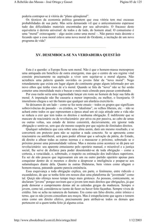 poderia contrapor-se à vitória do “plano qüinqüenal”.
Os técnicos da economia política garantem que essa vitória tem mui escassas
probabilidades de sua parte. Mas seria demasiado vil que o anticomunismo esperasse
tudo das dificuldades materiais encontradas por seu adversário. O fracasso deste
equivaleria à derrota universal: de todos e de tudo, do homem atual. O comunismo é
uma “moral” extravagante – algo assim como uma moral –. Não parece mais decente e
fecundo opor a essa moral eslava uma nova moral do Ocidente, a incitação de um novo
programa de vida?
XV. DESEMBOCA-SE NA VERDADEIRA QUESTÃO
Esta é a questão: a Europa ficou sem moral. Não é que o homem-massa menospreze
uma antiquada em benefício de outra emergente, mas que o centro de seu regime vital
consiste precisamente na aspiração a viver sem sujeitar-se a moral alguma. Não
acrediteis uma palavra quando ouvirdes os jovens falar da “nova moral”. Nego
rotundamente que exista em lugar algum do continente grupo algum informado por um
novo ethos que tenha visos de u’a moral. Quando se fala da “nova” não se faz senão
cometer uma imoralidade mais e buscar o meio mais cômodo para passar contrabando.
Por essa razão seria uma ingenuidade lançar em rosto ao homem de hoje sua falta de
moral. A imputação não lhe causaria a menor impressão, ou melhor, o lisonjearia. O
imoralismo chegou a ser tão barato que qualquer um alardeia exercitá-lo.
Se deixamos de um lado – como se fez neste ensaio – todos os grupos que significam
sobrevivências do passado – os cristãos, os “idealistas”, os velhos liberais, etc. – não se
achará entre todos os que representam a época atual um só cuja atitude ante a vida não
se reduza a crer que tem todos os direitos e nenhuma obrigação. É indiferente que se
mascare de reacionário ou de revolucionário: por ativa ou por passiva, ao cabo de umas
ou outras voltas, seu estado de ânimo consistirá, decisivamente, em ignorar toda
obrigação e sentir-se, sem que ele mesmo suspeite por que sujeito de ilimitados direitos.
Qualquer substância que caia sobre uma alma assim, dará um mesmo resultado, e se
converterá em pretexto para não se sujeitar a nada concreto. Se se apresenta como
reacionário ou antiliberal, será para poder afirmar que a salvação da pátria, do Estado,
dá direito a alhear todas as outras normas e a massacrar o próximo, sobretudo se o
próximo possui uma personalidade valiosa. Mas a mesma coisa acontece se dá para ser
revolucionário: seu aparente entusiasmo pelo operário manual, o miserável e a justiça
social, lhe serve de disfarce para poder desentender-se de toda obrigação – como a
cortesia, a veracidade, e, sobretudo, o respeito ou estimação dos indivíduos superiores.
Eu sei de não poucos que ingressaram em um ou outro partido operário apenas para
conquistar dentro de si mesmos o direito a desprezar a inteligência e poupar-se aos
salamaleques diante dela. Quanto às outras Didaturas, bem vimos como afagam o
homem-massa, pateando quanto parecia eminência.
Essa esquivança a toda obrigação explica, em parte, o fenômeno, entre ridículo e
escandaloso, de que se tenha feito em nossos dias uma plataforma da “juventude” como
tal. Quiçá não ofereça nosso tempo traço mais grotesco. As pessoas, comicamente, se
declaram “jovens” porque ouviram que o jovem tem mais direitos que obrigações, já que
pode demorar o cumprimento destas até as calendas gregas da madureza. Sempre o
jovem, como tal, considerou-se isento de fazer ou haver feito façanhas. Sempre viveu de
crédito. Isto se acha na natureza do humano. Era como um falso direito, entre irônico e
terno, que os não jovens concediam aos moços. Mas é estupefaciente que agora o tomem
estes como um direito efetivo, precisamente para atribuir-se todos os demais que
pertencem só a quem tenha feito já alguma coisa.
Página 85 de 125A Rebelião das Massas - José Ortega y Gasset
1/12/2003http://www.ebooksbrasil.com/eLibris/ortega.html
 