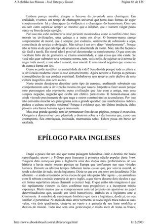 Embora pareça mentira, chegou a fazer-se da juventude uma chantagem. Em
realidade, vivemos um tempo de chantagem universal que toma duas formas de esgar
complementário: há a chantagem da violência e a chantagem do humorismo. Com um
ou com outro aspira-se sempre ao mesmo: que o inferior, que o homem vulgar possa
sentir-se livre de toda sujeição.
Por isso não cabe enobrecer a crise presente mostrando-a como o conflito entre duas
morais ou civilizações, uma caduca e a outra em alvor. O homem-massa carece
simplesmente de moral, que é sempre, por essência, sentimento de submissão a algo,
consciência de serviço e obrigação. Mas talvez é um erro dizer “simplesmente”. Porque
não se trata só de que este tipo de criatura se desentenda da moral. Não; não lhe façamos
tão fácil a tarefa. Da moral não é possível desentender-se simplesmente. O que com um
vocábulo falto até de gramática se chama amoralidade, é uma coisa que não existe. Se
você não quer submeter-se a nenhuma norma, tem, velis nolis, de sujeitar-se à norma de
negar toda moral, e isto não é amoral, mas imoral. E uma moral negativa que conserva
da outra a forma em oco.
Como se pode acreditar na amoralidade da vida? Sem dúvida porque toda a cultura e
a civilizacão moderna levam a esse convencimento. Agora recolhe a Europa as penosas
conseqüências de sua conduta espiritual. Embalou-se sem reservas pelo declive de uma
cultura magnífica, mas sem raízes.
Neste ensaio desejou-se desenhar certo tipo de europeu, analisando sobretudo seu
comportamento ante a civilização mesma em que nasceu. Importava fazer assim porque
esse personagem não representa outra civilização que lute com a antiga, mas uma
simples negação, negação que oculta um efetivo parasitismo. O homem-massa está
ainda vivendo precisamente do que nega e outros construíram ou acumularam. Por isso
não convinha mesclar seu psicograma com a grande questão: que insuficiências radicais
padece a cultura européia moderna? Porque é evidente que, em última instância, delas
provém esta forma humana agora dominante.
Mas essa grande questão tem de permanecer fora destas páginas, porque é excessiva.
Obrigaria a desenvolver com plenitude a doutrina sobre a vida humana que, como um
contraponto, fica entrelaçada, insinuada, murmurada nelas. Talvez possa em breve ser
exaltada.
EPÍLOGO PARA INGLESES
Daqui a pouco faz um ano que numa paisagem holandesa, onde o destino me havia
centrifugado, escrevi o Prólogo para franceses à primeira edição popular deste livro.
Naquela data começava para a Inglaterra uma das etapas mais problemáticas de sua
história e havia muito poucas pessoas na Europa que confiassem nas suas virtudes
latentes. Durante os últimos tempos falharam tantas coisas que, por inércia mental, se
tende a duvidar de tudo, até da Inglaterra. Dizia-se que era um povo em decadência. Não
obstante – e ainda arrostando certos riscos de que não quero falar agora –, eu assinalava
com fé robusta a missão européia do povo inglês, a que tivera durante dois séculos e que
em forma superlativa estava chamado a exercer hoje. O que então não imaginava é que
tão rapidamente viessem os fatos confirmar meu prognóstico e a incorporar minha
esperança. Muito menos que se comprazessem com tal precisão em ajustar-se ao papel
determinadíssimo que, usando um símil humorístico, atribuía eu a Inglaterra ante o
Continente. A manobra de saneamento histórico que tenta a Inglaterra, desde já, em seu
interior, é portentosa. No meio da mais atroz tormenta, o navio inglês troca todas as suas
velas, vira dois quadrantes, cinge-se ao vento e a guinada de seu leme modifica o
destino do mundo. Tudo isso sem uma gesticulação e muito além de todas as frases,
Página 86 de 125A Rebelião das Massas - José Ortega y Gasset
1/12/2003http://www.ebooksbrasil.com/eLibris/ortega.html
 