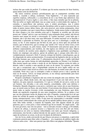 incluso das que acabo de proferir. É evidente que há muitas maneiras de fazer história,
quase tantas como de desfazê-las.
Há várias centúrias acontece periodicamente que os continentais acordam uma
manhã e, coçando a cabeça, exclamam: “Esta Inglaterra!...” É uma expressão que
significa surpresa, sobressalto e a consciência de ter a sua frente algo admirável, mas
incompreensível. O povo inglês é, com efeito, o fato mais estranho que há no planeta.
Não me refiro ao inglês individual, mas ao corpo social, à coletividade dos ingleses. O
estranho, o maravilhoso não pertence, pois, à ordem psicológica, mas à ordem
sociológica. E como a sociologia é uma das disciplinas sobre as quais as pessoas têm em
todas as partes menos idéias claras, não seria possível, sem muitas preparações, dizer
por que é estranha e por que é maravilhosa a Inglaterra. Ainda menos tentar a explicação
de como chegou a ser essa estranha coisa que é. Enquanto se acredite que um povo
possui um “caráter” prévio e que sua história é uma emanação deste caráter, não haverá
maneira nem sequer de iniciar a conversação. O “caráter nacional”, como tudo que é
humano, não é um dom inato, mas uma fabricação. O caráter nacional vai se fazendo e
desfazendo e refazendo na história. Em que pese esta vez à etimologia, a nação não
nasce, se faz. É uma empresa que dá bem ou mal, que se inicia após um período de
ensaios, que se desenvolve, que se corrige, que “perde o fio” uma ou várias vezes, e tem
de voltar a começar, ou, pelo menos, reatar. O interessante seria precisar quais são os
atributos surpreendentes, por insólitos, da vida inglesa nos últimos cem anos. Depois
viria a tentativa de mostrar como adquiriu a Inglaterra essas qualidades sociológicas.
Insisto em empregar esta palavra, apesar do pedante que é, porque atrás dela está o
verdadeiramente essencial e fértil. E preciso extirpar da história o psicologismo, que já
foi afugentado de outros acontecimentos. O excepcional da Inglaterra não jaz no tipo de
indivíduo humano que soube criar. É sobremaneira discutível que o inglês individual
valha mais que outras formas de individualidade aparecidas no Oriente e no Ocidente.
Mas mesmo aquele que estime o modo de ser dos homens ingleses acima de todos os
demais, reduz o assunto a uma questão de mais ou de menos. Eu sustento, por minha
vez, que o excepcional, que a originalidade extrema do povo inglês radica em sua
maneira de tomar o lado social ou coletivo da vida humana, no modo como sabe ser uma
sociedade. Nisto sim é que se contrapõe a todos os demais povos e não é questão de
mais ou de menos. Talvez, no tempo próximo, se me ofereça oportunidade para fazer
ver tudo que quero dizer com isto.
Respeito semelhante à Inglaterra não nos exime da irritação ante seus defeitos. Não
há povo que, olhado desde outro, não seja insuportável. E por este lado talvez são os
ingleses, em grau especial, exasperantes. E é que as virtudes de um povo, como as de
um homem, vão elevadas, e em certa maneira, consolidadas, sobre seus defeitos e
limitações. Quando chegamos a esse povo, o primeiro que vemos são as suas fronteiras,
que, no moral como no físico, são seus limites. O nervosismo dos últimos meses fez que
quase todas as nações tivessem vivido encarapitadas em suas fronteiras; quer dizer,
dando um espetáculo exagerado de seus mais congênitos defeitos. Se se ajunta a isso
que um dos principais temas de disputa tem sido a Espanha, compreender-se-á até que
ponto hei sofrido de quanto na Inglaterra, na França, na América do Norte representa
atonia, entorpecimento, vício e falha. O que mais me surpreendeu é a decidida vontade
de não tomar conhecimento das coisas que há na opinião pública desses países; e o que
mais falta tenho sentido, a respeito da Espanha, tem sido alguma atitude de graça
generosa, que é, a meu juízo, o mais estimável que há no mundo. No anglo-saxão – não
em seus governos, mas sim nos países – tem se deixado circular a intriga, a frivolidade,
a dureza de cabeça, o prejuízo arcaico e a hipocrisia nova sem lhes pôr um limite.
Escutaram-se em sério as maiores imbecilidades com tanto que fossem indígenas, e,
entrementes, tem havido a radical decisão de não querer ouvir nenhuma voz espanhola
capaz de esclarecer as coisas, ou de ouvi-la depois de deformá-la.
Isto me levou, ainda convencido de que forçava um pouco a conjuntura, a aproveitar
o primeiro pretexto para falar sobre a Espanha e – já a suspicácia do público inglês não
tolerava outra coisa – falar sem parecer que dela falava nas páginas intituladas “Quanto
Página 87 de 125A Rebelião das Massas - José Ortega y Gasset
1/12/2003http://www.ebooksbrasil.com/eLibris/ortega.html
 