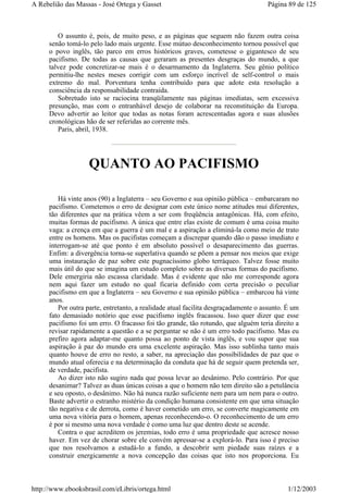 O assunto é, pois, de muito peso, e as páginas que seguem não fazem outra coisa
senão tomá-lo pelo lado mais urgente. Esse mútuo desconhecimento tornou possível que
o povo inglês, tão parco em erros históricos graves, cometesse o gigantesco de seu
pacifismo. De todas as causas que geraram as presentes desgraças do mundo, a que
talvez pode concretizar-se mais é o desarmamento da Inglaterra. Seu gênio político
permitiu-lhe nestes meses corrigir com um esforço incrível de self-control o mais
extremo do mal. Porventura tenha contribuído para que adote esta resolução a
consciência da responsabilidade contraída.
Sobretudo isto se raciocina tranqüilamente nas páginas imediatas, sem excessiva
presunção, mas com o entranhável desejo de colaborar na reconstituição da Europa.
Devo advertir ao leitor que todas as notas foram acrescentadas agora e suas alusões
cronológicas hão de ser referidas ao corrente mês.
Paris, abril, 1938.
QUANTO AO PACIFISMO
Há vinte anos (90) a Inglaterra – seu Governo e sua opinião pública – embarcaram no
pacifismo. Cometemos o erro de designar com este único nome atitudes mui diferentes,
tão diferentes que na prática vêem a ser com freqüência antagônicas. Há, com efeito,
muitas formas de pacifismo. A única que entre elas existe de comum é uma coisa muito
vaga: a crença em que a guerra é um mal e a aspiração a eliminá-la como meio de trato
entre os homens. Mas os pacifistas começam a discrepar quando dão o passo imediato e
interrogam-se até que ponto é em absoluto possível o desaparecimento das guerras.
Enfim: a divergência torna-se superlativa quando se põem a pensar nos meios que exige
uma instauração de paz sobre este pugnacíssimo globo terráqueo. Talvez fosse muito
mais útil do que se imagina um estudo completo sobre as diversas formas do pacifismo.
Dele emergiria não escassa claridade. Mas é evidente que não me corresponde agora
nem aqui fazer um estudo no qual ficaria definido com certa precisão o peculiar
pacifismo em que a Inglaterra – seu Governo e sua opinião pública – embarcou há vinte
anos.
Por outra parte, entretanto, a realidade atual facilita desgraçadamente o assunto. É um
fato demasiado notório que esse pacifismo inglês fracassou. Isso quer dizer que esse
pacifismo foi um erro. O fracasso foi tão grande, tão rotundo, que alguém teria direito a
revisar rapidamente a questão e a se perguntar se não é um erro todo pacifismo. Mas eu
prefiro agora adaptar-me quanto possa ao ponto de vista inglês, e vou supor que sua
aspiração à paz do mundo era uma excelente aspiração. Mas isso sublinha tanto mais
quanto houve de erro no resto, a saber, na apreciação das possibilidades de paz que o
mundo atual oferecia e na determinação da conduta que há de seguir quem pretenda ser,
de verdade, pacifista.
Ao dizer isto não sugiro nada que possa levar ao desânimo. Pelo contrário. Por que
desanimar? Talvez as duas únicas coisas a que o homem não tem direito são a petulância
e seu oposto, o desânimo. Não há nunca razão suficiente nem para um nem para o outro.
Baste advertir o estranho mistério da condição humana consistente em que uma situação
tão negativa e de derrota, como é haver cometido um erro, se converte magicamente em
uma nova vitória para o homem, apenas reconhecendo-o. O reconhecimento de um erro
é por si mesmo uma nova verdade é como uma luz que dentro deste se acende.
Contra o que acreditem os jeremias, todo erro é uma propriedade que acresce nosso
haver. Em vez de chorar sobre ele convém apressar-se a explorá-lo. Para isso é preciso
que nos resolvamos a estudá-lo a fundo, a descobrir sem piedade suas raízes e a
construir energicamente a nova concepção das coisas que isto nos proporciona. Eu
Página 89 de 125A Rebelião das Massas - José Ortega y Gasset
1/12/2003http://www.ebooksbrasil.com/eLibris/ortega.html
 