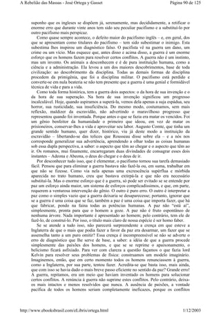 suponho que os ingleses se dispõem já, serenamente, mas decididamente, a retificar o
enorme erro que durante vinte anos tem sido seu peculiar pacifismo e a substituí-lo por
outro pacifismo mais perspicaz.
Como quase sempre acontece, o defeito maior do pacifismo inglês – e, em geral, dos
que se apresentam como titulares do pacifismo – tem sido subestimar o inimigo. Esta
subestima lhes inspirou um diagnóstico falso. O pacifista vê na guerra um dano, um
crime ou um vício. Mas esquece que, antes disso e acima disso, a guerra é um enorme
esforço que os homens fazem para resolver certos conflitos. A guerra não é um instinto,
mas um invento. Os animais a desconhecem e é de pura instituição humana, como a
ciência e a administração. Ela levou a um dos maiores descobrimentos, base de toda
civilização: ao descobrimento da disciplina. Todas as demais formas de disciplina
procedem da primigênia, que foi a disciplina militar. O pacifismo está perdido e
converte-se em nula beateria se não tem presente que a guerra é uma genial e formidável
técnica de vida e para a vida.
Como toda forma histórica, tem a guerra dois aspectos: o da hora de sua invenção e o
da hora de sua superação. Na hora de sua invenção significou um progresso
incalculável. Hoje, quando aspiramos a superá-la, vemos dela apenas a suja espádua, seu
horror, sua rusticidade, sua insuficiência. Do mesmo modo, costumamos, sem mais
reflexão, maldizer da escravidão, não advertindo o maravilhoso progresso que
representou quando foi inventada. Porque antes o que se fazia era matar os vencidos. Foi
um gênio benfeitor da humanidade o primeiro que ideou, em vez de matar os
prisioneiros, conservar-lhes a vida e aproveitar seu labor. Augusto Comte, que tinha um
grande sentido humano, quer dizer, histórico, viu já deste modo a instituição da
escravidão – libertando-se das tolices que Rousseau disse sobre ela – e a nós nos
corresponde generalizar sua advertência, aprendendo a olhar todas as coisas humanas
sob essa dupla perspectiva, a saber: o aspecto que têm ao chegar e o aspecto que têm ao
ir. Os romanos, mui finamente, encarregaram duas divindades de consagrar esses dois
instantes – Adeona e Abeona, o deus do chegar e o deus de ir.
Por desconhecer tudo isso, que é elementar, o pacifismo tornou sua tarefa demasiado
fácil. Pensou que para eliminar a guerra bastava não fazê-la ou, em suma, trabalhar em
que não se fizesse. Como via nela apenas uma excrescência supérflua e mórbida
aparecida no trato humano, creu que bastava extirpá-la e que não era necessário
substituí-la. Mas o enorme esforço que é a guerra, só pode ser evitado se se entende por
paz um esforço ainda maior, um sistema de esforços complicadíssimos, e que, em parte,
requerem a venturosa intervenção do gênio. O outro é puro erro. O outro é interpretar a
paz como o simples vazio que a guerra deixaria se desaparecesse; portanto, ignorar que
se a guerra é uma coisa que se faz, também a paz é uma coisa que importa fazer, que há
que fabricar, pondo na faina todas as potências humanas. A paz não “está aí”,
simplesmente, pronta para que o homem a goze. A paz não é fruto espontâneo de
nenhuma árvore. Nada importante é apresentado ao homem; pelo contrário, tem ele de
fazê-lo, de construí-lo. Por isso, o título mais claro de nossa espécie é ser homo faber.
Se se atende a tudo isso, não parecerá surpreendente a crença em que esteve a
Inglaterra de que o mais que podia fazer a favor da paz era desarmar, um fazer que se
assemelha tanto a um puro omitir? Essa crença é incompreensível se não se adverte o
erro de diagnóstico que lhe serve de base, a saber: a idéia de que a guerra procede
simplesmente das paixões dos homens, e que se se reprime o apaixonamento, o
belicismo ficará asfixiado. Para ver com clareza a questão façamos o que fazia lord
Kelvin para resolver seus problemas de física: construamos um modelo imaginário.
Imaginemos, então, que em certo momento todos os homens renunciassem à guerra,
como a Inglaterra, por sua parte, tentou fazer. Acredita-se que basta isso, mais ainda,
que com isso se havia dado o mais breve passo eficiente no sentido da paz? Grande erro!
A guerra, repitamos, era um meio que haviam inventado os homens para solucionar
certos conflitos. A renúncia à guerra não suprime estes conflitos. Pelo contrário, deixa-
os mais intactos e menos resolvidos que nunca. A ausência de paixões, a vontade
pacífica de todos os homens seriam completamente ineficazes, porque os conflitos
Página 90 de 125A Rebelião das Massas - José Ortega y Gasset
1/12/2003http://www.ebooksbrasil.com/eLibris/ortega.html
 