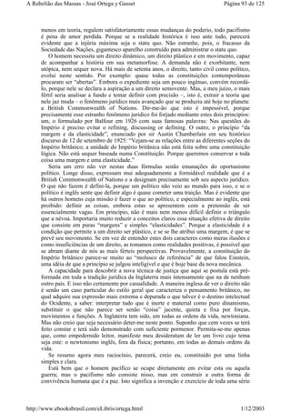 menos em teoria, regulem satisfatoriamente essas mudanças do poderio, todo pacifismo
é pena de amor perdida. Porque se a realidade histórica é isso ante tudo, parecerá
evidente que a injúria máxima seja o statu quo. Não estranhe, pois, o fracasso da
Sociedade das Nações, gigantesco aparelho construído para administrar o statu quo.
O homem necessita um direito dinâmico, um direito plástico e em movimento, capaz
de acompanhar a história em sua metamorfose. A demanda não é exorbitante, nem
utópica, nem sequer nova. Há mais de setenta anos, o direito, tanto civil como político,
evolui neste sentido. Por exemplo: quase todas as constituições contemporâneas
procuram ser “abertas”. Embora o expediente seja um pouco ingênuo, convém recordá-
lo, porque nele se declara a aspiração a um direito semovente. Mas, a meu juízo, o mais
fértil seria analisar a fundo e tentar definir com precisão –, isto é, extrair a teoria que
nele jaz muda – o fenômeno jurídico mais avançado que se produziu até hoje no planeta:
a British Commonwealth of Nations. Dir-me-ão que isto é impossível, porque
precisamente esse estranho fenômeno jurídico foi forjado mediante estes dois princípios:
um, o formulado por Balfour em 1926 com suas famosas palavras: Nas questões do
Império é preciso evitar o refining, discussing or defining. O outro, o princípio “da
margem e da elasticidade”, enunciado por sir Austin Chamberlain em seu histórico
discurso de 12 de setembro de 1925: “Vejam-se as relações entre as diferentes seções do
Império britânico; a unidade do Império britânica não está feita sobre uma constituição
lógica. Não está sequer baseada numa Constituição. Porque queremos conservar a toda
coisa uma margem e uma elasticidade.”
Seria um erro não ver nestas duas fórmulas senão emanações do oportunismo
político. Longe disso, expressam mui adequadamente a formidável realidade que é a
British Commonwealth of Nations e a designam precisamente sob seu aspecto jurídico.
O que não fazem é defini-la, porque um político não veio ao mundo para isso, e se o
político é inglês sente que definir algo é quase cometer uma traição. Mas é evidente que
há outros homens cuja missão é fazer o que ao político, e especialmente ao inglês, está
proibido: definir as coisas, embora estas se apresentem com a pretensão de ser
essencialmente vagas. Em princípio, não é mais nem menos difícil definir o triângulo
que a névoa. Importaria muito reduzir a conceitos claros essa situação efetiva de direito
que consiste em puras “margens” e simples “elasticidades”. Porque a elasticidade é a
condição que permite a um direito ser plástico, e se se lhe atribui uma margem, é que se
prevê seu movimento. Se em vez de entender estes dois caracteres como meras ilusões e
como insuficiências de um direito, as tomamos como realidades positivas, é possível que
se abram diante de nós as mais férteis perspectivas. Provavelmente, a constituição do
Império britânico parece-se muito ao “molusco de referência” de que falou Einstein,
uma idéia de que a princípio se julgou inteligível e que é hoje base da nova mecânica.
A capacidade para descobrir a nova técnica de justiça que aqui se postula está pré-
formada em toda a tradição jurídica da Inglaterra mais intensamente que na de nenhum
outro país. E isso não certamente por casualidade. A maneira inglesa de ver o direito não
é senão um caso particular do estilo geral que caracteriza o pensamento britânico, no
qual adquire sua expressão mais extrema e depurada o que talvez é o destino intelectual
do Ocidente, a saber: interpretar tudo que é inerte e material como puro dinamismo,
substituir o que não parece ser senão “coisa” jacente, quieta e fixa por forças,
movimentos e funções. A Inglaterra tem sido, em todas as ordens da vida, newtoniana.
Mas não creio que seja necessário deter-me neste ponto. Suponho que cem vezes se terá
feito constar e terá sido demonstrado com suficiente pormenor. Permita-se-me apenas
que, como empedernido leitor, manifeste meu desideratum de ler um livro cujo tema
seja este: o newtonismo inglês, fora da física; portanto, em todas as demais ordens da
vida.
Se resumo agora meu raciocínio, parecerá, creio eu, constituído por uma linha
simples e clara.
Está bem que o homem pacífico se ocupe diretamente em evitar esta ou aquela
guerra; mas o pacifismo não consiste nisso, mas em construir a outra forma de
convivência humana que é a paz. Isto significa a invenção e exercício de toda uma série
Página 93 de 125A Rebelião das Massas - José Ortega y Gasset
1/12/2003http://www.ebooksbrasil.com/eLibris/ortega.html
 