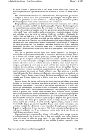 de novas técnicas. A primeira delas é uma nova técnica jurídica que comece por
descobrir princípios de eqüidade referentes às mudanças da divisão do poder sobre a
terra.
Mas a idéia de um novo direito não é ainda um direito. Não esqueçamos que o direito
se compõe de muitas coisas mais que uma idéia: por exemplo, formam parte dele os
bíceps dos gendarmes ou seus sucedâneos. À técnica do puro pensamento jurídico
devem acompanhar muitas outras técnicas ainda mais complicadas.
Desgraçadamente, o próprio nome de direito internacional estorva uma clara visão do
que seria em sua plena realidade um direito das nações. Porque o direito nos pareceria
ser um fenômeno que acontece dentro das sociedades, e o chamado “internacional” nos
convida, pelo contrário, a imaginar um direito que acontece entre elas; quer dizer, num
vazio social. Nesse vazio social as nações se reuniriam, e mediante um pacto criariam
uma sociedade nova, que seria, por mágica virtude dos vocábulos, a Sociedade das
Nações. Mas isso tudo tem o ar de um calembour (92), Uma sociedade constituída
mediante um pacto só é sociedade no sentido que este vocábulo tem para o direito civil,
isto é, uma associação. Mas uma associação não pode existir como realidade jurídica se
não surge sobre uma área onde previamente tem vigência certo direito civil. Outra coisa
são puras fantasmagorias. Essa área onde a sociedade ajustada surge é outra sociedade
preexistente, que não é obra de nenhum pacto, mas é o resultado de uma convivência
inveterada. Esta autêntica sociedade e não associação só se parece à outra no nome. Daí
o calembour.
Sem que eu pretenda resolver agora com atitude dogmática, de passagem e
avoadamente, as questões mais intrincadas da filosofia do direito e da sociologia, atrevo-
me a insinuar que caminha seguro quem exija, quando alguém lhe fale de um fato
jurídico, que lhe indique a sociedade portadora desse direito e prévia a ele. No vazio
social não há nem nasce direito. Este requer como substrato uma unidade de convivência
humana, tal como o uso e o costume, dos quais o direito é irmão menor, mas mais
enérgico. A tal ponto é assim, que não existe sintoma mais seguro para descobrir a
existência de uma autêntica sociedade que a existência de um fato jurídico. Turva a
evidência disto a confusão habitual que padecemos ao crer que toda autêntica sociedade
tem forçosamente de possuir um Estado autêntico. Mas é bem claro que o aparelho
estatal não se produz dentro de uma sociedade, mas num estádio muito avançado de sua
evolução. Talvez o Estado proporciona ao direito certas perfeições, mas é necessário
enunciar ante leitores ingleses que o direito existe sem o Estado e sua atividade
estatutária.
Quando falamos das nações tendemos a representá-las como sociedades separadas e
fechadas em si mesmas. Mas isto é uma abstração que deixa de fora o mais importante
da realidade. Sem dúvida, a convivência ou trato dos ingleses entre si é muito mais
intensa que, por exemplo, a convivência entre os homens da Inglaterra e os homens da
Alemanha ou da França. Mas é evidente que existe uma convivência geral dos europeus
entre si, e, portanto, que a Europa é uma sociedade, velha de muitos séculos e que tem
uma história própria como possa tê-la cada nação particular. Esta sociedade geral possui
um grau ou índice de socialização menos elevado que o alcançado desde o século XVI
pelas sociedades particulares chamadas nações européias. Diga-se, pois, que a Europa é
uma sociedade mais tênue que a Inglaterra ou que a França, mas não se ignore seu
efetivo caráter de sociedade. A coisa importa superlativamente, porque as únicas
possibilidades de paz que existem dependem de que exista ou não efetivamente uma
sociedade européia. Se a Europa é só uma pluralidade de nações, podem os pacíficos
despedir-se rapidamente de suas esperanças (93). Entre sociedades independentes não
pode existir verdadeira paz. O que costumamos chamar assim não é mais do que um
estado de guerra mínima ou latente.
Como os fenômenos corporais são o idioma e o hieróglifo, mercê ao qual pensamos
as realidades morais, não é preciso dizer o dano que engendra uma errônea imagem
visual convertida em hábito de nossa mente. Por esta razão censuro essa figura da
Europa em que esta aparece constituída por uma multidão de esferas – as nações – que
Página 94 de 125A Rebelião das Massas - José Ortega y Gasset
1/12/2003http://www.ebooksbrasil.com/eLibris/ortega.html
 