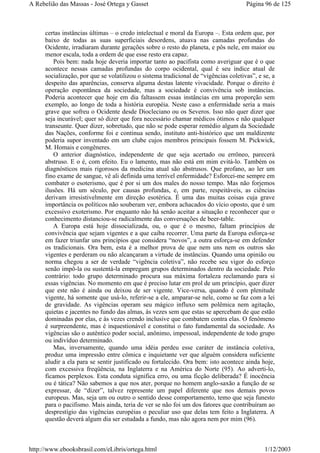certas instâncias últimas – o credo intelectual e moral da Europa –. Esta ordem que, por
baixo de todas as suas superficiais desordens, atuava nas camadas profundas do
Ocidente, irradiaram durante gerações sobre o resto do planeta, e pôs nele, em maior ou
menor escala, toda a ordem de que esse resto era capaz.
Pois bem: nada hoje deveria importar tanto ao pacifista como averiguar que é o que
acontece nessas camadas profundas do corpo ocidental, qual é seu índice atual de
socialização, por que se volatilizou o sistema tradicional de “vigências coletivas”, e se, a
despeito das aparências, conserva alguma destas latente vivacidade. Porque o direito é
operação espontânea da sociedade, mas a sociedade é convivência sob instâncias.
Poderia acontecer que hoje em dia faltassem essas instâncias em uma proporção sem
exemplo, ao longo de toda a história européia. Neste caso a enfermidade seria a mais
grave que sofreu o Ocidente desde Diocleciano ou os Severos. Isso não quer dizer que
seja incurável; quer só dizer que fora necessário chamar médicos ótimos e não qualquer
transeunte. Quer dizer, sobretudo, que não se pode esperar remédio algum da Sociedade
das Nações, conforme foi e continua sendo, instituto anti-histórico que um maldizente
poderia supor inventado em um clube cujos membros principais fossem M. Pickwick,
M. Homais e congêneres.
O anterior diagnóstico, independente de que seja acertado ou errôneo, parecerá
abstruso. E o é, com efeito. Eu o lamento, mas não está em mim evitá-lo. Também os
diagnósticos mais rigorosos da medicina atual são abstrusos. Que profano, ao ler um
fino exame de sangue, vê ali definida uma terrível enfermidade? Esforcei-me sempre em
combater o esoterismo, que é por si um dos males do nosso tempo. Mas não forjemos
ilusões. Há um século, por causas profundas, e, em parte, respeitáveis, as ciências
derivam irresistivelmente em direção esotérica. É uma das muitas coisas cuja grave
importância os políticos não souberam ver, embora achacados do vício oposto, que é um
excessivo exoterismo. Por enquanto não há senão aceitar a situação e reconhecer que o
conhecimento distanciou-se radicalmente das conversações de beer-table.
A Europa está hoje dissocializada, ou, o que é o mesmo, faltam princípios de
convivência que sejam vigentes e a que caiba recorrer. Uma parte da Europa esforça-se
em fazer triunfar uns princípios que considera “novos”, a outra esforça-se em defender
os tradicionais. Ora bem, esta é a melhor prova de que nem uns nem os outros são
vigentes e perderam ou não alcançaram a virtude de instâncias. Quando uma opinião ou
norma chegou a ser de verdade “vigência coletiva”, não recebe seu vigor do esforço
senão impô-la ou sustentá-la empregam grupos determinados dentro da sociedade. Pelo
contrário: todo grupo determinado procura sua máxima fortaleza reclamando para si
essas vigências. No momento em que é preciso lutar em prol de um princípio, quer dizer
que este não é ainda ou deixou de ser vigente. Vice-versa, quando é com plenitude
vigente, há somente que usá-lo, referir-se a ele, amparar-se nele, como se faz com a lei
de gravidade. As vigências operam seu mágico influxo sem polêmica nem agitação,
quietas e jacentes no fundo das almas, às vezes sem que estas se apercebam de que estão
dominadas por elas, e às vezes crendo inclusive que combatem contra elas. O fenômeno
é surpreendente, mas é inquestionável e constitui o fato fundamental da sociedade. As
vigências são o autêntico poder social, anônimo, impessoal, independente de todo grupo
ou indivíduo determinado.
Mas, inversamente, quando uma idéia perdeu esse caráter de instância coletiva,
produz uma impressão entre cômica e inquietante ver que alguém considera suficiente
aludir a ela para se sentir justificado ou fortalecido. Ora bem: isto acontece ainda hoje,
com excessiva freqüência, na Inglaterra e na América do Norte (95). Ao adverti-lo,
ficamos perplexos. Esta conduta significa erro, ou uma ficção deliberada? É inocência
ou é tática? Não sabemos a que nos ater, porque no homem anglo-saxão a função de se
expressar, de “dizer”, talvez represente um papel diferente que nos demais povos
europeus. Mas, seja um ou outro o sentido desse comportamento, temo que seja funesto
para o pacifismo. Mais ainda, teria de ver se não foi um dos fatores que contribuíram ao
desprestígio das vigências européias o peculiar uso que delas tem feito a Inglaterra. A
questão deverá algum dia ser estudada a fundo, mas não agora nem por mim (96).
Página 96 de 125A Rebelião das Massas - José Ortega y Gasset
1/12/2003http://www.ebooksbrasil.com/eLibris/ortega.html
 