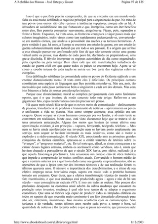 Isso é que o pacifista precisa compreender, de que se encontra em um mundo onde
falta ou está muito debilitado o requisito principal para a organização da paz. No trato de
uns povos com outros não cabe recorrer a instâncias superiores, porque não as há. A
atmosfera de sociabilidade em que flutuavam e que, interposta, como um éter benéfico
entre eles, lhes permita comunicar suavemente, aniquilou-se. Ficam, pois, separados e
frente a frente. Enquanto, há trinta anos, as fronteiras eram para o viajor pouco mais que
coluros imaginários, todos vimos como iam rapidamente endurecendo-se, convertendo-
se em matéria córnea, que anulava a porosidade das nações e as tornava herméticas. A
pura verdade é que, há anos, a Europa se encontra em estado de guerra, em um estado de
guerra substancialmente mais radical que em todo o seu passado. E a origem que atribui
a esta situação parece-me confirmado pelo fato de que não somente existe uma guerra
virtual entre os povos, mas dentro de cada povo há, declarada ou preparando-se, uma
grave discórdia. É frívolo interpretar os regimes autoritários do dia como engendrados
pelo capricho ou pela intriga. Bem claro está que são manifestações iniludíveis do
estado de guerra civil em que quase todos os países se encontram hoje. Agora se vê
como a coesão interna de cada nação se nutria em boa parte das vigências coletivas
européias.
Esta debilitação subitânea da comunidade entre os povos do Ocidente eqüivale a um
enorme distanciamento moral. O trato entre eles é dificílimo. Os princípios comuns
constituíam uma espécie de linguagem que lhes permitia entender-se. Não era, pois, tão
necessário que cada povo conhecesse bem a singulatim a cada um dos demais. Mas com
isto frisamos a linha de nossas considerações iniciais.
Porque esse distanciamento moral se complica perigosamente com outro fenômeno
oposto, que é o que inspirou de modo concreto todo este artigo. Refiro-me a um
gigantesco fato, cujas características convém precisar um pouco.
Há quase meio século fala-se de que os novos meios de comunicação – deslocamento
de pessoas, transferência de produtos e transmissão de notícias – aproximaram os povos
e unificaram a vida no planeta. Mas como sempre acontece, essa opinião era um
exagero. Quase sempre as coisas humanas começam por ser lendas, e só mais tarde se
convertem em realidades. Neste caso, está visto claramente hoje que se tratava só de
uma entusiasta antecipação. Alguns dos meios que haviam de tornar efetiva essa
aproximação existiam já em princípio – vapores, ferrocarris, telégrafo, telefone –. Mas
nem se havia ainda aperfeiçoado sua invenção nem se haviam posto amplamente em
serviço, nem sequer se haviam inventado os mais decisivos, como são o motor a
explosão e a rádio-comunicação. O século XIX, emocionado ante as primeiras grandes
conquistas da técnica científica, apressou-se a emitir torrentes de retórica sobre os
“avanços”, o “progresso material”, etc. De tal sorte que, afinal, as almas começaram a se
cansar desses lugares comuns, embora os aceitassem como verídicos, isto é, ainda que
haviam chegado a persuadir-se de que o século XIX havia, com efeito, realizado já o
que aquela fraseologia proclamava. Isto ocasionou um curioso erro de ótica histórica
que impede a compreensão de muitos conflitos atuais. Convencido o homem médio de
que a centúria anterior era a que havia dado cume aos grandes empreendimentos, não se
apercebeu de que a época sem par dos inventos técnicos e de sua realização foram os
últimos quarenta anos. O número e importância dos descobrimentos, e o ritmo de seu
efetivo emprego nessa brevíssima etapa, supera em muito todo o pretérito humano
tomado em conjunto. Quer dizer, que a efetiva transformação técnica do mundo é um
fato recentíssimo, e que essa mudança está produzindo agora – agora e não de há um
século – suas conseqüências radicais (97). E isso em todas as ordens. Não poucos dos
profundos desajustes na economia atual advêm da súbita mudança que causaram na
produção estes inventos, mudança à qual não teve tempo de se adaptar o organismo
econômico. Que uma só fábrica seja capaz de produzir todas as lâmpadas elétricas ou
todos os sapatos de que necessita meio continente é um fato demasiado afortunado para
não ser, entretanto, monstruoso. Isso mesmo aconteceu com as comunicações. Sem
tardança e de verdade, nestes últimos anos recebe cada povo, a tempo e hora, tal
quantidade de notícias e tão recentes sobre o que se passa nos outros, que provocou nele
Página 97 de 125A Rebelião das Massas - José Ortega y Gasset
1/12/2003http://www.ebooksbrasil.com/eLibris/ortega.html
 