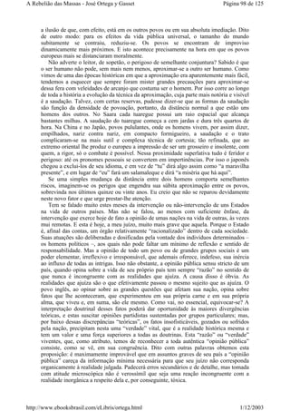 a ilusão de que, com efeito, está em os outros povos ou em sua absoluta imediação. Dito
de outro modo: para os efeitos da vida pública universal, o tamanho do mundo
subitamente se contraiu, reduziu-se. Os povos se encontram de improviso
dinamicamente mais próximos. E isto acontece precisamente na hora em que os povos
europeus mais se distanciaram moralmente.
Não adverte o leitor, de sopetão, o perigoso de semelhante conjuntura? Sabido é que
o ser humano não pode, sem mais nem menos, aproximar-se a outro ser humano. Como
vimos de uma das épocas históricas em que a aproximação era aparentemente mais fácil,
tendemos a esquecer que sempre foram mister grandes precauções para aproximar-se
dessa fera com veleidades de arcanjo que costuma ser o homem. Por isso corre ao longo
de toda a história a evolução da técnica da aproximação, cuja parte mais notória e visível
é a saudação. Talvez, com certas reservas, pudesse dizer-se que as formas da saudação
são função da densidade de povoação, portanto, da distância normal a que estão uns
homens dos outros. No Saara cada tuaregue possui um raio espacial que alcança
bastantes milhas. A saudação do tuaregue começa a cem jardas e dura três quartos de
hora. Na China e no Japão, povos pululantes, onde os homens vivem, por assim dizer,
empilhados, nariz contra nariz, em compacto formigueiro, a saudação e o trato
complicaram-se na mais sutil e complexa técnica de cortesia; tão refinada, que ao
extremo oriental lhe produz o europeu a impressão de ser um grosseiro e insolente, com
quem, a rigor, só o combate é possível. Nessa proximidade superlativa tudo é feridor e
perigoso: até os pronomes pessoais se convertem em impertinências. Por isso o japonês
chegou a exclui-los de seu idioma, e em vez de “tu” dirá algo assim como “a maravilha
presente”, e em lugar de “eu” fará um salamaleque e dirá “a miséria que há aqui”.
Se uma simples mudança da distância entre dois homens comporta semelhantes
riscos, imaginem-se os perigos que engendra sua súbita aproximação entre os povos,
sobrevinda nos últimos quinze ou vinte anos. Eu creio que não se reparou devidamente
neste novo fator e que urge prestar-lhe atenção.
Tem se falado muito estes meses da intervenção ou não-intervenção de uns Estados
na vida de outros países. Mas não se falou, ao menos com suficiente ênfase, da
intervenção que exerce hoje de fato a opinião de umas nações na vida de outras, às vezes
mui remotas. E esta é hoje, a meu juízo, muito mais grave que aquela. Porque o Estado
é, afinal das contas, um órgão relativamente “racionalizado” dentro de cada sociedade.
Suas atuações são deliberadas e dosificadas pela vontade dos indivíduos determinados –
os homens políticos –, aos quais não pode faltar um mínimo de reflexão e sentido de
responsabilidade. Mas a opinião de todo um povo ou de grandes grupos sociais é um
poder elementar, irreflexivo e irresponsável, que ademais oferece, indefeso, sua inércia
ao influxo de todas as intrigas. Isso não obstante, a opinião pública sensu stricto de um
país, quando opina sobre a vida de seu próprio país tem sempre “razão” no sentido de
que nunca é incongruente com as realidades que ajuíza. A causa disso é óbvia. As
realidades que ajuíza são o que efetivamente passou o mesmo sujeito que as ajuíza. O
povo inglês, ao opinar sobre as grandes questões que afetam sua nação, opina sobre
fatos que lhe aconteceram, que experimentou em sua própria carne e em sua própria
alma, que viveu e, em suma, são ele mesmo. Como vai, no essencial, equivocar-se? A
interpretação doutrinal desses fatos poderá dar oportunidade às maiores divergências
teóricas, e estas suscitar opiniões partidistas sustentadas por grupos particulares; mas,
por baixo dessas discrepâncias “teóricas”, os fatos insofisticáveis, gozados ou sofridos
pela nação, precipitam nesta uma “verdade” vital, que é a realidade histórica mesma e
tem um valor e uma força superiores a todas as doutrinas. Esta “razão” ou “verdade”
viventes, que, como atributo, temos de reconhecer a toda autêntica “opinião pública”
consiste, como se vê, em sua congruência. Dito com outras palavras obtemos esta
proposição: é maximamente improvável que em assuntos graves de seu país a “opinião
pública” careça da informação mínima necessária para que seu juízo não corresponda
organicamente à realidade julgada. Padecerá erros secundários e de detalhe, mas tomada
com atitude microscópica não é verossímil que seja uma reação incongruente com a
realidade inorgânica a respeito dela e, por conseguinte, tóxica.
Página 98 de 125A Rebelião das Massas - José Ortega y Gasset
1/12/2003http://www.ebooksbrasil.com/eLibris/ortega.html
 