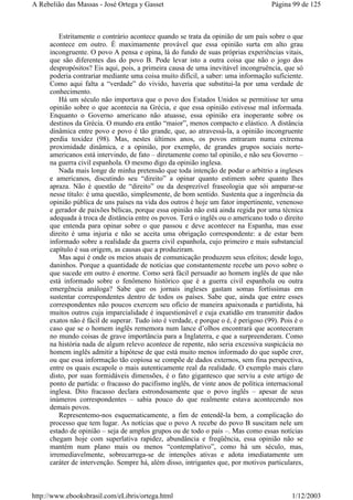 Estritamente o contrário acontece quando se trata da opinião de um país sobre o que
acontece em outro. É maximamente provável que essa opinião surta em alto grau
incongruente. O povo A pensa e opina, lá do fundo de suas próprias experiências vitais,
que são diferentes das do povo B. Pode levar isto a outra coisa que não o jogo dos
despropósitos? Eis aqui, pois, a primeira causa de uma inevitável incongruência, que só
poderia contrariar mediante uma coisa muito difícil, a saber: uma informação suficiente.
Como aqui falta a “verdade” do vivido, haveria que substitui-la por uma verdade de
conhecimento.
Há um século não importava que o povo dos Estados Unidos se permitisse ter uma
opinião sobre o que acontecia na Grécia, e que essa opinião estivesse mal informada.
Enquanto o Governo americano não atuasse, essa opinião era inoperante sobre os
destinos da Grécia. O mundo era então “maior”, menos compacto e elástico. A distância
dinâmica entre povo e povo é tão grande, que, ao atravessá-la, a opinião incongruente
perdia toxidez (98). Mas, nestes últimos anos, os povos entraram numa extrema
proximidade dinâmica, e a opinião, por exemplo, de grandes grupos sociais norte-
americanos está intervindo, de fato – diretamente como tal opinião, e não seu Governo –
na guerra civil espanhola. O mesmo digo da opinião inglesa.
Nada mais longe de minha pretensão que toda intenção de podar o arbítrio a ingleses
e americanos, discutindo seu “direito” a opinar quanto estimem sobre quanto lhes
apraza. Não é questão de “direito” ou da desprezível fraseologia que sói amparar-se
nesse título: é uma questão, simplesmente, de bom sentido. Sustenta que a ingerência da
opinião pública de uns países na vida dos outros é hoje um fator impertinente, venenoso
e gerador de paixões bélicas, porque essa opinião não está ainda regida por uma técnica
adequada à troca de distância entre os povos. Terá o inglês ou o americano todo o direito
que entenda para opinar sobre o que passou e deve acontecer na Espanha, mas esse
direito é uma injuria e não se aceita uma obrigação correspondente: a de estar bem
informado sobre a realidade da guerra civil espanhola, cujo primeiro e mais substancial
capítulo é sua origem, as causas que a produziram.
Mas aqui é onde os meios atuais de comunicação produzem seus efeitos; desde logo,
daninhos. Porque a quantidade de notícias que constantemente recebe um povo sobre o
que sucede em outro é enorme. Como será fácil persuadir ao homem inglês de que não
está informado sobre o fenômeno histórico que é a guerra civil espanhola ou outra
emergência análoga? Sabe que os jornais ingleses gastam somas fortíssimas em
sustentar correspondentes dentro de todos os países. Sabe que, ainda que entre esses
correspondentes não poucos exercem seu ofício de maneira apaixonada e partidista, há
muitos outros cuja imparcialidade é inquestionável e cuja exatidão em transmitir dados
exatos não é fácil de superar. Tudo isto é verdade, e porque o é, é perigoso (99). Pois é o
caso que se o homem inglês rememora num lance d’olhos encontrará que aconteceram
no mundo coisas de grave importância para a Inglaterra, e que a surpreenderam. Como
na história nada de algum relevo acontece de repente, não seria excessiva suspicácia no
homem inglês admitir a hipótese de que está muito menos informado do que supõe crer,
ou que essa informação tão copiosa se compõe de dados externos, sem fina perspectiva,
entre os quais escapole o mais autenticamente real da realidade. O exemplo mais claro
disto, por suas formidáveis dimensões, é o fato gigantesco que serviu a este artigo de
ponto de partida: o fracasso do pacifismo inglês, de vinte anos de política internacional
inglesa. Dito fracasso declara estrondosamente que o povo inglês – apesar de seus
inúmeros correspondentes – sabia pouco do que realmente estava acontecendo nos
demais povos.
Representemo-nos esquematicamente, a fim de entendê-la bem, a complicação do
processo que tem lugar. As notícias que o povo A recebe do povo B suscitam nele um
estado de opinião – seja de amplos grupos ou de todo o país –. Mas como essas notícias
chegam hoje com superlativa rapidez, abundância e freqüência, essa opinião não se
mantém num plano mais ou menos “contemplativo”, como há um século, mas,
irremediavelmente, sobrecarrega-se de intenções ativas e adota imediatamente um
caráter de intervenção. Sempre há, além disso, intrigantes que, por motivos particulares,
Página 99 de 125A Rebelião das Massas - José Ortega y Gasset
1/12/2003http://www.ebooksbrasil.com/eLibris/ortega.html
 