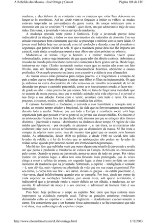 maduras, e eles tinham de se contentar com as zurrapas que estas lhes deixavam ou
lançar-se às estroinices. Até no vestir viam-se forçados a imitar os velhos: as modas
estavam inspiradas na conveniência da gente maior. As moças sonhavam com o
momento em que se vestiriam “à vontade”, quer dizer, em que adotariam o traje de suas
mães. Em suma, a juventude vivia a serviço da madureza.
A mudança operada neste ponto é fantástica. Hoje a juventude parece dona
indiscutível da situação, e todos os seus movimentos vão saturados de domínio. Em sua
atitude transparece bem claramente que não se preocupa o mínimo com a outra idade. O
jovem atual habita hoje sua juventude com tal resolução e denodo, com tal abandono e
segurança, que parece existir só nela. O que a madureza pense dela não lhe importa um
caracol; mais ainda: a madureza possui a seus olhos um valor próximo ao cômico.
Mudaram-se as tornas. Hoje o homem e a mulher maduros vivem quase
sobressaltados, com a vaga impressão de que quase não têm direito a existir. Advertem a
invasão do mundo pela mocidade como tal e começam a fazer gestos servis. Desde logo,
imitam-na no trajar. (Tenho sustentado muitas vezes que as modas não eram um fato
frívolo, mas um fenômeno de grande transcendência histórica, obediente a causas
profundas. O exemplo presente esclarece com exaustiva evidência essa afirmação).
As modas atuais estão pensadas para corpos juvenis, e é tragicômica a situação de
pais e mães que se vêem obrigados a imitar seus filhos e filhas na indumentária. Os que
já andamos na curva descendente da vida vemo-nos na inaudita necessidade de ter de
desandar um pouco o caminho percorrido, como se o houvéssemos errado, e fazer-nos –
de grado ou não – mais jovens do que somos. Não se trata de fingir uma mocidade que
se ausenta de nossa pessoa, mas que o módulo adotado pela vida objetiva é o juvenil e
nos força a sua adoção. Como com o vestir, acontece com tudo o resto. Os usos,
prazeres, costumes, modos, estão talhados à medida dos efebos.
É curioso, formidável, o fenômeno, e convida a essa humildade e devoção ante o
poder, ao mesmo tempo criador e irracional, da vida que eu fervorosamente recomendei
durante toda a minha. Note-se que em toda a Europa a existência social está hoje
organizada para que possam viver a gosto só os jovens das classes médias. Os maiores e
as aristocracias ficaram fora da circulação vital, sintoma em que se enlaçam dois fatores
distintos – juventude e massa – dominantes na dinâmica deste tempo. O regime de vida
média aperfeiçoou-se – por exemplo, os prazeres –, e, em troca, as aristocracias não
souberam criar para si novos refinamentos que as distanciem da massa. Só lhe resta a
compra de objetos mais caros, mas do mesmo tipo geral que os usados pelo homem
médio. As aristocracias, desde 1800 no político, e desde 1900 no social, têm sido
levadas de roldão, e é lei da história que as aristocracias não podem ser levadas de
roldão senão quando previamente caíram em irremediável degeneração.
Mas há um fato que sublinha mais que outro algum este triunfo da juventude e revela
até que ponto é profundo o transtorno de valores na Europa. Refiro-me ao entusiasmo
pelo corpo. Quando se pensa na juventude, pensa-se antes de tudo no corpo. Por várias
razões: em primeiro lugar, a alma tem uma frescura mais prolongada, que às vezes
chega a ornar a velhice da pessoa; em segundo lugar, a alma é mais perfeita em certo
momento da madureza que na juventude. Sobretudo, o espírito – inteligência e vontade
– é, sem dúvida, mais vigoroso na plenitude da vida que em sua etapa ascensional. Por
seu turno, o corpo tem sua flor – seu akmé, diziam os gregos – na estrita juventude, e,
vice-versa, decai infalivelmente quando esta se transpõe. Por isso, desde um ponto de
vista superior às oscilações históricas, por assim dizer, sub specie aeternitatis, é
indiscutível que a juventude rende a maior delícia ao ser olhada, a madureza, ao ser
ouvida. O admirável do moço é o seu exterior; o admirável do homem feito é sua
intimidade.
Pois bem: hoje prefere-se o corpo ao espírito. Não creio que haja sintoma mais
importante na existência européia atual. Talvez as gerações anteriores rendessem
demasiado culto ao espírito e – salvo a Inglaterra – desdenharam excessivamente a
carne. Era conveniente que o ser humano fosse admoestado e se lhe recordasse que não
é só alma, mas união mágica de espírito e corpo.
Página 108 de 125A Rebelião das Massas - José Ortega y Gasset
1/12/2003http://www.ebooksbrasil.com/eLibris/ortega.html
 