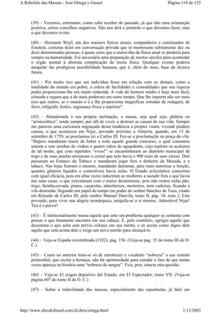 (39) – Veremos, entretanto, como cabe receber do passado, já que não uma orientação
positiva, certos conselhos negativos. Não nos dirá o pretérito o que devemos fazer, mas
o que devemos evitar.
(40) – Hermann Weyl, um dos maiores físicos atuais, companheiro e continuador de
Einstein, costuma dizer em conversação privada que se morressem subitamente dez ou
doze determinadas pessoas, é quase certo que a maravilha da física atual se perderia para
sempre na humanidade. Foi necessária uma preparação de muitos séculos para acomodar
o órgão mental à abstrata complicação da teoria física. Qualquer evento poderia
aniquilar tão prodigiosa possibilidade humana, que é, além do mais, base da técnica
futura.
(41) – Por muito rico que um indivíduo fosse em relação com os demais, como a
totalidade do mundo era pobre, a esfera de facilidades e comodidades que sua riqueza
podia proporcionar-lhe era muito reduzida. A vida do homem médio é hoje mais fácil,
cômoda e segura que a do mais poderoso em outro tempo. Que lhe importa não ser mais
rico que outros, se o mundo o é e lhe proporciona magnificas estradas de rodagem, de
ferro, telégrafo, hotéis, segurança física e aspirina?
(42) – Abandonada à sua própria inclinação, a massa, seja qual seja, plebéia ou
“aristocrática”, tende sempre, por afã de viver, a destruir as causas de sua vida. Sempre
me pareceu uma caricatura engraçada dessa tendência a propter vitam, vivendi perdere
causas, o que aconteceu em Nijar, povoado próximo a Almería, quando, em 13 de
setembro de 1759, se proclamou rei a Carlos III. Fez-se a proclamação na praça da vila.
“Depois mandaram trazer de beber a todo aquele grande concurso, o qual consumiu
setenta e sete arrobas de vinhos e quatro odres de aguardente, cujo espírito os acalorou
de tal modo, que com repetidos “vivas!” se encaminharam ao depósito municipal de
trigo e de suas janelas arrojaram o cereal que nele havia e 900 reais de suas caixas. Dali
passaram ao Estanco do Tabaco e mandaram jogar fora o dinheiro da Mesada, e o
tabaco. Nas lojas fizeram o mesmo, mandando derramar, para mais autorizar a função,
quantos gêneros líquidos e comestíveis havia nelas. O Estado eclesiástico concorreu
com igual eficácia, pois em altas vozes induziram as mulheres a sacudir fora o que havia
nas suas casas, o que executaram com o maior desinteresse, pois não restou nelas pão,
trigo, farinha,cevada, pratos, caçarolas, almofarizes, morteiros, nem cadeiras, ficando a
vila destruída: Segundo um papel do tempo em poder do senhor Sánchez de Toca, citado
em Reinado de Carlos III, pelo senhor Manuel Danvila, tomo II, pág. 10, nota 2, Este
povoado, para viver sua alegria monárquica, aniquila-se a si mesmo. Admirável Nijar!
Teu é o porvir!
(43) – É intelectualmente massa aquele que ante um problema qualquer se contenta com
pensar o que boamente encontra em sua cabeça. É, pelo contrário, egrégio aquele que
desestima o que acha sem prévio esforço em sua mente, e só aceita como digno dele
aquilo que está acima dele e exige um novo estirão para alcançá-lo.
(44) – Veja-se España invertebrada (1922), pág. 156. (Veja-se pag. 35 do tomo III de O.
C.).
(45) – Como no anterior trata-se só de retrotrazer o vocábulo “nobreza” a seu sentido
primordial, que exclui a herança, não há oportunidade para estudar o fato de que tantas
vezes apareça na história uma “nobreza de sangue”. Fica, pois, intacta esta questão.
(46) – Veja-se El origen deportivo del Estado, em El Espectador, tomo VII. (Veja-se
página 607 do tomo II de O. C.)
(47) – Sobre a indocilidade das massas, especialmente das espanholas, já falei em
Página 118 de 125A Rebelião das Massas - José Ortega y Gasset
1/12/2003http://www.ebooksbrasil.com/eLibris/ortega.html
 