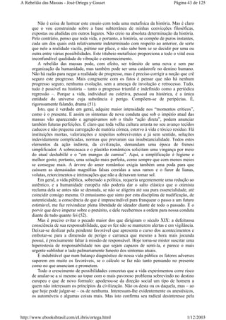 Não é coisa de lastrear este ensaio com toda uma metafísica da história. Mas é claro
que o vou construindo sobre a base subterrânea de minhas convicções filosóficas,
expostas ou aludidas em outros lugares. Não creio na absoluta determinação da história.
Pelo contrário, penso que toda vida, e portanto, a história, se compõe de puros instantes,
cada um dos quais está relativamente indeterminado com respeito ao anterior, de sorte
que nele a realidade vacila, piétine sur place, e não sabe bem se se decidir por uma ou
outra entre várias possibilidades. Este titubeio metafísico proporciona a todo o vital essa
inconfundível qualidade de vibração e estremecimento.
A rebelião das massas pode, com efeito, ser trânsito de uma nova e sem par
organização da humanidade, mas também pode ser uma catástrofe no destino humano.
Não há razão para negar a realidade do progresso, mas é preciso corrigir a noção que crê
seguro este progresso. Mais congruente com os fatos é pensar que não há nenhum
progresso seguro, nenhuma evolução, sem a ameaça de involução e retrocesso. Tudo,
tudo é possível na história – tanto o progresso triunfal e indefinido como a periódica
regressão –. Porque a vida, individual ou coletiva, pessoal ou histórica, é a única
entidade do universo cuja substância é perigo. Compõem-se de peripécias. É,
rigorosamente falando, drama (51).
Isto, que é verdade em geral, adquire maior intensidade nos “momentos críticos”,
como é o presente. E assim os sintomas de nova conduta que sob o império atual das
massas vão aparecendo e agrupávamos sob o título “ação direta”, podem anunciar
também futuras perfeições. É claro que toda velha cultura arrasta no seu avanço tecidos
caducos e não pequena carregação de matéria córnea, estorvo à vida e tóxico resíduo. Há
instituições mortas, valorizações e respeitos sobreviventes e já sem sentido, soluções
indevidamente complicadas, normas que provaram sua insubstancialidade. Todos estes
elementos da ação indireta, da civilização, demandam uma época de frenesi
simplificador. A sobrecasaca e o plastrão românticos solicitam uma vingança por meio
do atual deshabillé e o “em mangas de camisa”. Aqui, a simplificação é higiene e
melhor gosto; portanto, uma solução mais perfeita, como sempre que com menos meios
se consegue mais. A árvore do amor romântico exigia também uma poda para que
caíssem as demasiadas magnólias falsas cerzidas a seus ramos e o furor de lianas,
volutas, retorcimentos e intrincações que não a deixavam tomar sol.
Em geral, a vida pública, sobretudo a política, requeria urgentemente uma redução ao
autêntico, e a humanidade européia não poderia dar o salto elástico que o otimista
reclama dela se antes não se desnuda, se não se aligeira até sua pura essencialidade, até
coincidir consigo mesma. O entusiasmo que sinto por esta disciplina de nudificação, de
autenticidade, a consciência de que é imprescindível para franquear o passo a um futuro
estimável, me faz reivindicar plena liberdade de ideador diante de todo o passado. É o
porvir que deve imperar sobre o pretérito, e dele recebermos a ordem para nossa conduta
diante de tudo quanto foi (52).
Mas é preciso evitar o pecado maior dos que dirigiram o século XIX: a defeituosa
consciência de sua responsabilidade, que os fez não se manterem alertas e em vigilância.
Deixar-se deslizar pela pendente favorável que apresenta o curso dos acontecimentos e
embotar-se para a dimensão de perigo e carranca que mesmo a hora mais jocunda
possui, é precisamente faltar à missão de responsável. Hoje torna-se mister suscitar uma
hiperestesia de responsabilidade nos que sejam capazes de senti-la, e parece o mais
urgente sublinhar o lado palmariamente funesto dos sintomas atuais.
É indubitável que num balanço diagnóstico de nossa vida pública os fatores adversos
superem em muito os favoráveis, se o cálculo se faz não tanto pensando no presente
como no que anunciam e prometem.
Todo o crescimento de possibilidades concretas que a vida experimentou corre risco
de anular-se a si mesmo ao topar com o mais pavoroso problema sobrevindo no destino
europeu e que de novo formulo: apoderou-se da direção social um tipo de homem a
quem não interessam os princípios da civilização. Não os desta ou os daquela, mas – ao
que hoje pode julgar-se – os de nenhuma. Interessam-lhe evidentemente os anestésicos,
os automóveis e algumas coisas mais. Mas isto confirma seu radical desinteresse pela
Página 43 de 125A Rebelião das Massas - José Ortega y Gasset
1/12/2003http://www.ebooksbrasil.com/eLibris/ortega.html
 
