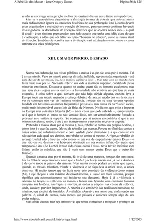 se não se encarrega uma geração melhor de construir-lhe um novo forno mais poderoso.
Mas se o especialista desconhece a fisiologia interna da ciência que cultiva, muito
mais radicalmente ignora as condições históricas de sua perduração, isto é, como devem
estar organizados a sociedade e o coração do homem, para que possa continuar havendo
investigadores. A decadência de vocação científica que se observa nestes anos – à qual
já aludi – é um sintoma preocupador para todo aquele que tenha uma idéia clara do que
é civilização, a idéia que sói faltar ao típico “homem de ciência”, cume de nossa atual
civilização. Também ele acredita que a civilização está aí, simplesmente, como a crosta
terrestre e a selva primigênea.
XIII. O MAIOR PERIGO, O ESTADO
Numa boa ordenação das coisas públicas, a massa é o que não atua por si mesma. Tal
é a sua missão. Veio ao mundo para ser dirigida, influída, representada, organizada – até
para deixar de ser massa, ou, pelo menos, aspirar a isso –. Mas não veio ao mundo para
fazer tudo isso por si. Necessita referir sua vida à instância superior, constituída pelas
minorias excelentes. Discuta-se quanto se queira quem são os homens excelentes; mas
que sem eles – sejam uns ou outros – a humanidade não existiria no que tem de mais
essencial, é coisa sobre a qual convém que não haja dúvida alguma, embora leve a
Europa todo um século metendo a cabeça debaixo da asa, ao modo dos estrúcios para
ver se consegue não ver tão radiante evidência. Porque não se trata de uma opinião
fundada em fatos mais ou menos freqüentes e prováveis, mas numa lei da “física” social,
muito mais incomovível que as leis da física de Newton. No dia em que volte a imperar
na Europa uma autêntica filosofia (66) – única coisa que pode salvá-la –, compreender-
se-á que o homem é, tenha ou não vontade disso, um ser constitutivamente forçado a
procurar uma instância superior. Se consegue por si mesmo encontrá-la, é que é um
homem excelente; senão, é que é um homem-massa e necessita recebê-la daquele.
Pretender a massa atuar por si mesma é, pois, rebelar-se contra seu próprio destino, e
como isso é o que faz agora, falo eu da rebelião das massas. Porque no final das contas a
única coisa que substancialmente e com verdade pode chamar-se é a que consiste em
não aceitar cada qual seu destino, em rebelar-se contra si mesmo. A rigor, a rebelião do
arcanjo Luzbel não o houvera sido menos se em vez de empenhar-se em ser Deus – o
que não era seu destino – se houvesse obstinado em ser o mais ínfimo dos anjos, que
tampouco o era. (Se Luzbel tivesse sido russo, como Tolstoi, teria talvez preferido este
último estilo de rebeldia, que não é mais nem menos contra Deus que o outro tão
famoso).
Quando a massa atua por si mesma, fá-lo só de uma maneira, porque não tem outra:
lincha. Não é completamente casual que a lei de Lynch seja americana, já que a América
é de certo modo o paraíso das massas. Nem muito menos poderá estranhar que agora,
quando as massas triunfam, triunfe a violência e se faça dela a única ratio, a única
doutrina. Há muito tempo que eu fazia notar este comércio da violência como norma
(67), Hoje chegou a seu máximo desenvolvimento, e isso é um bom sintoma, porque
significa que automaticamente vai iniciar-se seu descenso. Hoje é já a violência a
retórica do tempo; os retóricos, os inanes, a fazem sua. Quando uma realidade humana
cumpriu sua história, naufragou e morreu, as ondas a cospem nas costas da retórica,
onde, cadáver, pervive largamente. A retórica é o cemitério das realidades humanas; no
mínimo, seu hospital de inválidos. À realidade sobrevive seu nome que, ainda sendo sua
palavra, é, afinal de contas, nada menos que palavra e conserva sempre algo de seu
poder mágico.
Mas ainda quando não seja impossível que tenha começado a minguar o prestígio da
Página 56 de 125A Rebelião das Massas - José Ortega y Gasset
1/12/2003http://www.ebooksbrasil.com/eLibris/ortega.html
 