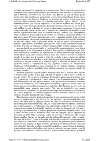 e melhor que nunca? Em modo algum, e importa muito filiar o estado de espírito desse
alemão ou desse inglês nesta dimensão do econômico. Pois o curioso é, precisamente,
que a depressão indiscutível de seus ânimos não provém de que se sintam pouco
capazes, mas pelo contrário, de que sentindo-se com mais potencialidade do que nunca,
tropecem com certas barreiras fatais que os impedem de realizar o que muito bem
poderiam. Essas fronteiras fatais da economia atual alemã, inglesa, francesa, são as
fronteiras políticas dos Estados respectivos. A dificuldade autêntica não radica, pois,
neste ou no outro problema econômico que esteja levantado, mas em que na forma da
vida pública em que se haviam de mover as capacidades econômicas é incongruente
como o tamanho destas. A meu ver, a sensação de menoscabo, de impotência que
abruma inegavelmente estes anos à vitalidade européia, nutre-se dessa desproporção
entre o tamanho da potencialidade européia atual e o formato da organização política em
que tem de atuar. O arranco para resolver as graves questões urgentes é tão vigoroso
como quando mais o tenha sido; mas tropeça no mesmo instante com as reduzidas jaulas
em que está alojado, com as pequenas nações em que até agora vivia organizada a
Europa. O pessimismo, o desânimo que hoje pesa sobre a alma continental parece-me
muito ao da ave de asa larga que ao bater os remígios se fere contra as grades da jaula.
A prova disso é que a combinação se repete em todas as demais ordens, cujos fatores
são em aparência tão diferentes do econômico. Por exemplo, na vida intelectual. Todo
bom intelectual da Alemanha, da Inglaterra ou da França sente-se hoje afogado nos
limites de sua nação, sente sua nacionalidade como uma limitação absoluta. O professor
alemão já viu claro que é absurdo o estilo de produção a que o obriga seu público
imediato de professores alemães, e sente falta da superior liberdade de expressão que
desfrutam o escritor francês ou o ensaísta inglês. Vice-versa, o homem de letras
parisiense começa a compreender que está esgotada a tradição de mandarinismo
literário, de verbal formalismo, a que o condena sua proveniência francesa, e preferiria,
conservando as melhores qualidades dessa tradição, integrá-la com algumas virtudes do
professor alemão.
Na ordem da política interior acontece a mesma coisa. Não se analisou ainda a fundo
a estranhíssima questão de por que anda tão em agonia a vida política de todas as
grandes nações. Diz-se que as instituições democráticas caíram em desprestígio. Mas
isso é justamente o que conviria explicar. Porque é um desprestígio estranho. Fala-se
mal do Parlamento em toda a parte; mas não se vê que em nem uma das que contam se
intente sua substituição, nem sequer que existam perfis utópicos de outras formas de
Estado que, ao menos idealmente, pareçam preferíveis. Não há, pois, que crer muito na
autenticidade deste aparente desprestígio. Não são as instituições, em quanto
instrumento de vida pública, as que vão mal na Europa, mas as tarefas em que empregá-
las. Faltam programas de tamanho congruente com as dimensões efetivas que a vida
chegou a ter dentro de cada indivíduo europeu.
Há aqui um erro de ótica que convém corrigir de uma vez para sempre, porque enfara
escutar as inépcias que a toda hora se diz, por exemplo, a propósito do Parlamento.
Existe toda uma série de objeções válidas ao modo de conduzir-se os Parlamentos
tradicionais; mas se se tomam uma a uma, vê-se que nem uma delas permite a conclusão
de que deve suprimir-se o Parlamento, mas, pelo contrário, todas levam por via direta e
evidente à necessidade de reformá-lo. Ora bem: o melhor que humanamente pode dizer-
se de algo é que necessita ser reformado, porque isso implica que é imprescindível e que
é capaz de nova vida. O automóvel atual saiu das objeções que se opuseram ao
automóvel de 1910. Mas a desestima vulgar em que caiu o Parlamento não procede
dessas objeções. Fala-se, por exemplo, que não é eficaz. Nós devemos então perguntar:
Para que não é eficaz? Porque a eficácia é a virtude que um utensílio tem para produzir
uma finalidade. Neste caso a finalidade seria a solução dos problemas públicos em cada
nação. Por isso exigimos de quem proclama a ineficácia dos Parlamentos que ele possua
uma idéia clara de qual é a solução dos problemas públicos atuais. Porque do contrário,
se em nenhum país está hoje claro, nem ainda teoricamente, em que consiste o que há
que fazer, não tem sentido acusar de ineficácia os instrumentos institucionais. Mais valia
Página 69 de 125A Rebelião das Massas - José Ortega y Gasset
1/12/2003http://www.ebooksbrasil.com/eLibris/ortega.html
 