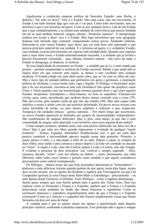 Agudíssima a conhecida empresa política de Saavedra Fajardo: uma flecha, e
debaixo: “Ou sobe ou desce”. Isso é o Estado. Não uma coisa, mas um movimento. O
Estado é em todo instante algo que vem de e vai para. Como todo movimento, tem um
terminus a quo e um terminus ad quem. Corte-se por qualquer hora a vida de um Estado
que o seja verdadeiramente, e se achará uma unidade de convivência que parece fundada
em tal ou qual atributo material: sangue, idioma, “fronteiras naturais”. A interpretação
estática nos levará a dizer: isso é o Estado. Mas logo advertimos que essa agrupação
humana está fazendo algo comunal: conquistando outros povos, fundando colônias,
federando-se com outros Estados; quer dizer, que em toda hora está superando o que
parecia princípio material de sua unidade. E o terminus ad quem, é o verdadeiro Estado,
cuja unidade consiste precisamente em superar toda unidade dada. Quando esse impulso
para o mais além cessa, o Estado automaticamente sucumbe, e a unidade que já existia e
parecia fisicamente cimentada – raça, idioma, fronteira natural – não serve de nada: o
Estado se desagrega, se dispersa, se atomiza.
Só essa duplicidade de momentos no Estado – a unidade que já é e a mais ampla que
projeta – permite compreender a essência do Estado nacional. Sabido é que ainda não se
logrou dizer em que consiste uma nação, se damos a este vocábulo uma acepção
moderna. O Estado-cidade era uma idéia muito clara, que se via com os olhos da cara.
Mas o novo tipo de unidade pública que germinava em galos e germanos, a inspiração
política do Ocidente, é coisa muito mais vaga e fugidia. O filólogo, o historiador atual,
que é de seu arcaizante, encontra-se ante este formidável fato quase tão perplexo como
César e Tácito quando com sua terminologia romana queriam dizer o que eram aqueles
Estados incipientes, transalpinos e ultra-renanos, ou bem os espanhóis. Chamam-nos
civitas, gens, natio, percebendo que nenhum destes nomes coincide com a coisa (79).
Não são civitas, pela simples razão de que não são cidades (80). Mas nem sequer cabe
indefinir o termo e aludir com ele um território delimitado. Os povos novos trocam com
suma facilidade de torrão, ou pelo menos ampliam e reduzem o que ocupavam.
Tampouco são unidades étnicas – gentes, nationes. – Por muito longe que recorramos,
os novos Estados aparecem já formados por grupos de nacionalidades independentes.
São combinações de sangues diferentes. Que é, pois, uma nação, já que não é nem
comunidade de sangue, nem adscrição a um território, nem coisa alguma desta ordem?
Como sempre acontece, também neste caso uma pulcra submissão aos fatos nos dá a
chave. Que é que salta aos olhos quando repassamos a evolução de qualquer “nação
moderna” – França, Espanha, Alemanha? Simplesmente isto: o que em certa data
parecia constituir a nacionalidade aparece negado numa data posterior. Primeiro, a
nação parece a tribo, e a não-nação a tribo de ao lado. Depois a nação se compõe de
duas tribos, mais tarde é uma comarca e pouco depois é já todo um condado ou ducado
ou “reino”. A nação é Leão, mas não Castela; depois é Leão e Castela, mas não Aragão.
É evidente a presença de dois princípios: um, variável e sempre superado – tribo,
comarca, ducado, “reino”, com seu idioma ou dialeto –; outro, permanente, que salta
libérrimo sobre todos esses limites e postula como unidade o que aquele considerava
precisamente como radical contraposição.
Os filólogos – chamo assim aos que hoje pretendem denominar-se “historiadores” –
praticam o mais delicioso truísmo quando partem do que agora, nesta data fugaz, nestes
dois ou três séculos, são as nações do Ocidente e supõem que Vercingetorix ou que Cid
Campeador queriam já uma França deste Saint-Malo a Estrasburgo – precisamente – ou
uma Spania desde Finisterre a Gibraltar. Estes filólogos – como o ingênuo dramaturgo –
fazem quase sempre que seus heróis partam para a guerra dos Trinta Anos. Para nos
explicar como se formaram a França e a Espanha, supõem que a França e a Espanha
preexistiam como unidades no fundo das almas francesas e espanholas. Como se
existissem franceses e espanhóis originariamente antes de que a França e a Espanha
existissem! Como se o francês e o espanhol não fossem simplesmente coisas que foram
formadas em dois mil anos de faina!
A verdade pura é que as nações atuais são apenas a manifestação atual daquele
princípio variável, condenado à perpétua superação. Esse princípio não é agora o sangue
Página 76 de 125A Rebelião das Massas - José Ortega y Gasset
1/12/2003http://www.ebooksbrasil.com/eLibris/ortega.html
 