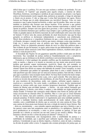difícil faina que é a política. Foi um erro que reclama o atributo de profundo. Foi um
erro histórico. O “espírito” que propeliu para aquela criação, o sistema de idéias
filosóficas, históricas, sociológicas e jurídicas de que emanaram seu projeto e sua figura
estava já historicamente morto naquela data, pertencia ao passado, e longe de antecipar
o futuro era já arcaico. E não se diga que é coisa fácil proclamar isto agora. Houve
homens na Europa que já então denunciaram seu inevitável fracasso. Uma vez mais
aconteceu o que é quase normal na história, a saber: que foi predita. Mas, uma vez mais,
também os políticos não fizeram caso desses homens. Evito precisar a que grêmio
pertenciam os profetas. Baste dizer que na fauna humana representam a espécie mais
oposta ao político. Sempre será este quem deva governar, e não o profeta; mas importa
muito aos destinos humanos que o político ouça sempre o que o profeta grita ou insinua.
Todas as grandes épocas da história nasceram da sutil colaboração entre esses dois tipos
de homem. É talvez uma das causas profundas do atual desconcerto seja que há duas
gerações os políticos se declararam independentes e cancelaram essa colaboração.
Mercê disso produziu-se o vergonhoso fenômeno de que, a esta altura da história e da
civilização, navegue o mundo mais à deriva que nunca, entregue a uma cega mecânica.
Cada vez é menos possível uma sã política sem larga antecipação histórica, sem
profecia. Talvez as catástrofes presentes abram de novo os olhos dos políticos para o
fato evidente de que há homens, os quais, pelos temas de que habitualmente se ocupam,
ou por possuir almas sensíveis como finos registradores sísmicos, recebem antes que os
demais a visita do porvir (91).
A Sociedade das Nações foi um gigantesco aparelho jurídico criado para um direito
inexistente. Sua vacuidade de justiça encheu-se fraudulentamente com a sempiterna
diplomacia, que ao disfarçar-se de direito contribuiu à universal desmoralização.
Formule-se o leitor qualquer dos grandes conflitos que há atualmente estabelecidos
entre as nações, e diga-se a si mesmo se encontra em sua mente uma possível norma
jurídica que permita, sequer teoricamente, resolvê-lo. Quais são, por exemplo, os
direitos de um povo que ontem tinha vinte milhões de homens e hoje tem quarenta ou
oitenta? Quem tem direito ao espaço não habitado do mundo? Estes exemplos, os mais
toscos e elementais que podem ser apontados, põem bem à vista o caráter ilusório de
todo pacifismo que não comece por ser uma nova técnica jurídica. Sem dúvida, o direito
que aqui se postula é uma invenção muito difícil. Se fosse fácil existiria há muito tempo.
É difícil, exatamente tão difícil como a paz, com a qual coincide. Mas uma época que
assistiu ao invento das geometrias não-euclidianas, de uma física de quatro dimensões e
de uma mecânica do descontínuo, pode, sem espanto, enfrentar aquela empresa e
resolver-se a acometê-la. Em certo modo, o problema do novo direito internacional
pertence ao mesmo estilo que esses recentes progressos doutrinais. Também aqui se
trataria de libertar uma atividade humana – o direito – de certa radical limitação que
sempre padeceu. O direito, com efeito, é estático, e não debalde seu órgão principal se
chama Estado. O homem não conseguiu ainda elaborar uma forma de justiça que não
esteja circunscrita na cláusula rebus sic stantibus. Mas é o caso que as coisas humanas
não são res stantes, mas pelo contrário, coisas históricas, quer dizer, puro movimento,
mutação perpétua. O direito tradicional é só regulamento para uma realidade paralítica.
E como a realidade histórica muda periodicamente de modo radical, choca, sem
remédio, com a estabilidade do direito, que se converte em uma camisa de força. Mas
uma camisa de força posta num homem são tem a virtude de torná-lo louco furioso. Daí
– dizia eu, recentemente –, esse estranho aspecto patológico que tem a história e que a
faz parecer como uma luta sempiterna entre os paralíticos e os epilépticos. Dentro do
povo produzem-se as revoluções, e entre os povos estalam as guerras. O bem que
pretende ser o direito se converte em um mal, como já nos ensina a Bíblia: “Por que
tomastes o direito em fel e o fruto da justiça em absinto?” (Oseas, 6, 12).
No direito internacional, esta incongruência entre a estabilidade da justiça e a
mobilidade da realidade, que o pacifista quer submeter àquela, chega a sua máxima
potência. Considerada no que ao direito importa, a história é, antes de tudo, a mudança
na divisão do poder sobre a terra. E enquanto não existam princípios de justiça que, ao
Página 92 de 125A Rebelião das Massas - José Ortega y Gasset
1/12/2003http://www.ebooksbrasil.com/eLibris/ortega.html
 