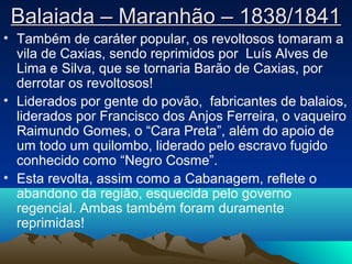 Balaiada – Maranhão – 1838/1841Balaiada – Maranhão – 1838/1841
• Também de caráter popular, os revoltosos tomaram a
vila de Caxias, sendo reprimidos por Luís Alves de
Lima e Silva, que se tornaria Barão de Caxias, por
derrotar os revoltosos!
• Liderados por gente do povão, fabricantes de balaios,
liderados por Francisco dos Anjos Ferreira, o vaqueiro
Raimundo Gomes, o “Cara Preta”, além do apoio de
um todo um quilombo, liderado pelo escravo fugido
conhecido como “Negro Cosme”.
• Esta revolta, assim como a Cabanagem, reflete o
abandono da região, esquecida pelo governo
regencial. Ambas também foram duramente
reprimidas!
 