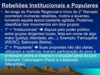 Rebeliões Institucionais e PopularesRebeliões Institucionais e Populares
• Ao longo do Período Regencial e início do 2° Reinado
ocorreram inúmeras rebeliões, motins e levantes,
tornando aquela época bastante agitada. Podemos
classificar tais movimentos em dois grupos:
- 1° = “Institucionais”  disputa pelo poder político
entre grupos dirigentes locais, feita em nome de algo
maior (justiça, liberdade, etc...). Exemplo: Farroupilha
(RS/SC), Sabinada (Bahia).
- 2° = “Populares”  Suas propostas não são claras,
utilizaram a violência, tiveram participação do povo e
protestam contra a miséria e a situação geral do país.
Exemplo: Cabanagem (Pará) e a Balaiada
(Maranhão)
 
