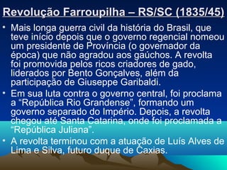 Revolução Farroupilha – RS/SC (1835/45)Revolução Farroupilha – RS/SC (1835/45)
• Mais longa guerra civil da história do Brasil, que
teve início depois que o governo regencial nomeou
um presidente de Província (o governador da
época) que não agradou aos gaúchos. A revolta
foi promovida pelos ricos criadores de gado,
liderados por Bento Gonçalves, além da
participação de Giuseppe Garibaldi.
• Em sua luta contra o governo central, foi proclama
a “República Rio Grandense”, formando um
governo separado do Império. Depois, a revolta
chegou até Santa Catarina, onde foi proclamada a
“República Juliana”.
• A revolta terminou com a atuação de Luís Alves de
Lima e Silva, futuro duque de Caxias.
 