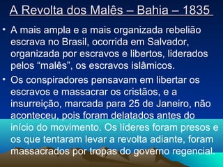 A Revolta dos Malês – Bahia – 1835A Revolta dos Malês – Bahia – 1835
• A mais ampla e a mais organizada rebelião
escrava no Brasil, ocorrida em Salvador,
organizada por escravos e libertos, liderados
pelos “malês”, os escravos islâmicos.
• Os conspiradores pensavam em libertar os
escravos e massacrar os cristãos, e a
insurreição, marcada para 25 de Janeiro, não
aconteceu, pois foram delatados antes do
início do movimento. Os líderes foram presos e
os que tentaram levar a revolta adiante, foram
massacrados por tropas do governo regencial.
 