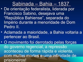 Sabinada – Bahia – 1837Sabinada – Bahia – 1837
• De orientação federalista, liderada por
Francisco Sabino, desejava uma
“República Bahiense”, separada do
Império durante a menoridade de Dom
Pedro II.
• Aclamada a maioridade, a Bahia voltaria a
pertencer ao Brasil.
• O movimento foi derrotado pelas forças
do governo regencial, a repressão
aconteceu de forma rápida e violenta,
com muitas mortes e uma infinidade de
prisioneiros!
 