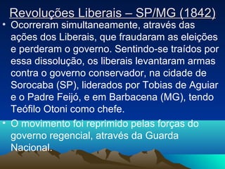 Revoluções Liberais – SP/MG (1842)Revoluções Liberais – SP/MG (1842)
• Ocorreram simultaneamente, através das
ações dos Liberais, que fraudaram as eleições
e perderam o governo. Sentindo-se traídos por
essa dissolução, os liberais levantaram armas
contra o governo conservador, na cidade de
Sorocaba (SP), liderados por Tobias de Aguiar
e o Padre Feijó, e em Barbacena (MG), tendo
Teófilo Otoni como chefe.
• O movimento foi reprimido pelas forças do
governo regencial, através da Guarda
Nacional.
 