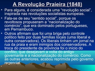 A Revolução Praieira (1848)A Revolução Praieira (1848)
• Para alguns, é considerada uma “revolução social”,
inspirada nas revoluções socialistas europeias.
• Fala-se de seu “sentido social”, porque os
revoltosos propuseram a “nacionalização do
comércio”, que era dominado pelos portugueses,
em Pernambuco.
• Outros afirmam que foi uma briga pelo controle
político feito por duas famílias locais (uma liberal e
outra conservadora). Os liberais tinham um jornal na
rua da praia e eram inimigos dos conservadores. A
troca do presidente da província foi o início do
conflito, que desejavam a volta do antigo
governante e a nacionalização do comércio. Como
as outras anteriores, acabou reprimida pelo governo
regencial.
•
 