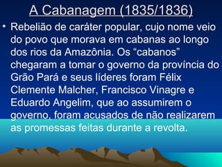 A Cabanagem (1835/1836)A Cabanagem (1835/1836)
• Rebelião de caráter popular, cujo nome veio
do povo que morava em cabanas ao longo
dos rios da Amazônia. Os “cabanos”
chegaram a tomar o governo da província do
Grão Pará e seus líderes foram Félix
Clemente Malcher, Francisco Vinagre e
Eduardo Angelim, que ao assumirem o
governo, foram acusados de não realizarem
as promessas feitas durante a revolta.
 