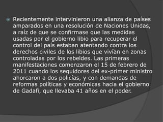 Recientemente intervinieron una alianza de países amparados en una resolución de Naciones Unidas, a raíz de que se confirmase que las medidas usadas por el gobierno libio para recuperar el control del país estaban atentando contra los derechos civiles de los libios que vivían en zonas controladas por los rebeldes. Las primeras manifestaciones comenzaron el 15 de febrero de 2011 cuando los seguidores del ex-primer ministro ahorcaron a dos policías, y con demandas de reformas políticas y económicas hacia el gobierno de Gadafi, que llevaba 41 años en el poder. 