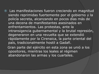 Las manifestaciones fueron creciendo en magnitud siendo reprimidas fuertemente por el gobierno y la policía secreta, alcanzando en pocos días más de una decena de manifestantes asesinados en enfrentamientos. Las protestas, ante la intransigencia gubernamental y la brutal represión, degeneraron en una revuelta que se extendió rápidamente por la Cirenaica, la parte oriental del país, tradicionalmente hostil a Gadafi.   Gran parte del ejército en esta zona se unió a los opositores, mientras los leales al régimen abandonaron las armas y los cuarteles.